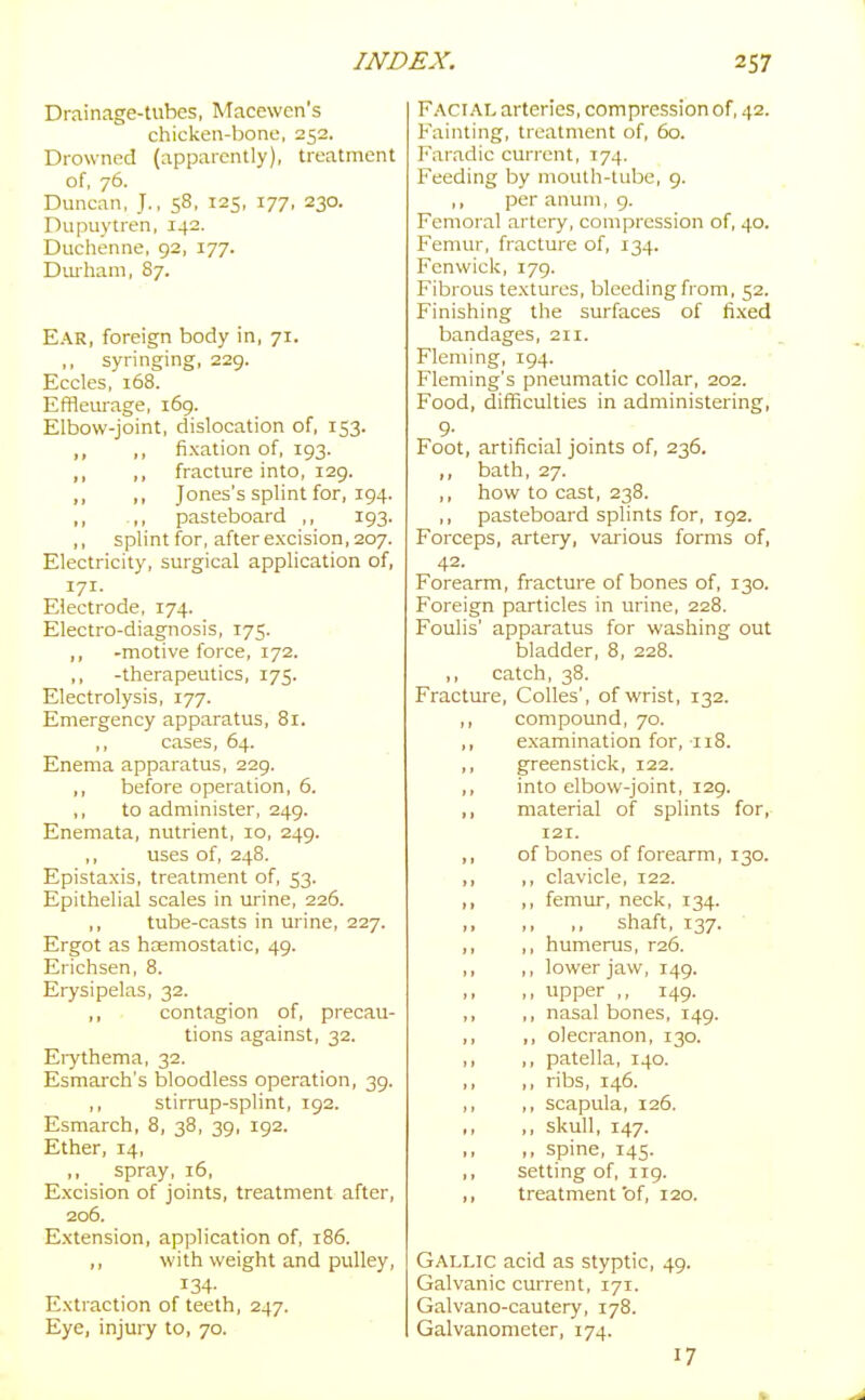 Drainage-tubes, Macewen's chicken-bono, 252. Drowned (apparently), treatment of, 76. Duncan, J., 58, 125, 177, 230. Dupuytren, 142. Duchenne, 92, 177. Dmham, 87. Ear, foreign body in, 71. ,, syringing, 229. Eccles, 168. Efflenrage, 169. Elbow-joint, dislocation of, 153. ,, ,, fixation of, 193. ,, ,, fracture into, 129. ,, ,, Jones's splint for, 194. ,, .,, pasteboard ,, 193. ,, splint for, after excision, 207. Electricity, surgical application of, 171. Electrode, 174. Electro-diagnosis, 175. ,, -motive force, 172. ,, -therapeutics, 175. Electrolysis, 177. Emergency apparatus, 81. ,, cases, 64. Enema apparatus, 229. ,, before operation, 6. ,, to administer, 249. Enemata, nutrient, 10, 249. ,, uses of, 248. Epistaxis, treatment of, 53. Epithelial scales in urine, 226. ,, tube-casts in urine, 227. Ergot as haemostatic, 49. Erichsen, 8. Erysipelas, 32. ,, contagion of, precau- tions against, 32. Eiythema, 32. Esmarch's bloodless operation, 39. ,, stirrup-splint, 192. Esmarch, 8, 38, 39, 192. Ether, 14, ,, spray, 16, Excision of joints, treatment after, 206. Extension, application of, 186. ,, with weight and pulley, 134- Extraction of teeth, 247. Eye, injury to, 70. Facial arteries, compression of, 42. Fainting, treatment of, 60. Faradic current, 174. Feeding by mouth-tube, 9. ,, per anum, 9. Femoral artery, compression of, 40. Femur, fracture of, 134. Fenwick, 179. Fibrous textures, bleeding from, 52. Finishing the surfaces of fixed bandages, 211. Fleming, 194. Fleming's pneumatic collar, 202. Food, difficulties in administering, 9- Foot, artificial jomts of, 236. bath, 27. ,, how to cast, 238. ,, pasteboard splints for, 192. Forceps, artery, vaiious forms of, 42. Forearm, fracture of bones of, 130. Foreign particles in urine, 228. Foulis' apparatus for washing out bladder, 8, 228. ,, catch, 38. Fracture, CoUes', of wrist, 132. compound, 70. ,, examination for, 118. ,, greenstick, 122. ,, into elbow-joint, 129. ,, material of splints for, 121. ,, of bones of forearm, 130. ,, ,, clavicle, 122. ,, ,, femur, neck, 134. shaft, 137. ,, ,, humerus, r26. ,, ,, lower jaw, 149. ,, upper ,, 149. ,, ,, nasal bones, 149. ,, ,, olecranon, 130. ,, ,, patella, 140. ,, ,, ribs, 146. ,, ,, scapula, 126. ,, ,, skull, 147. ,, ,, spine, 145. ,, setting of, iig. ,, treatment bf, 120. Gallic acid as styptic, 49. Galvanic current, 171. Galvano-cautery, 178. Galvanometer, 174. 17