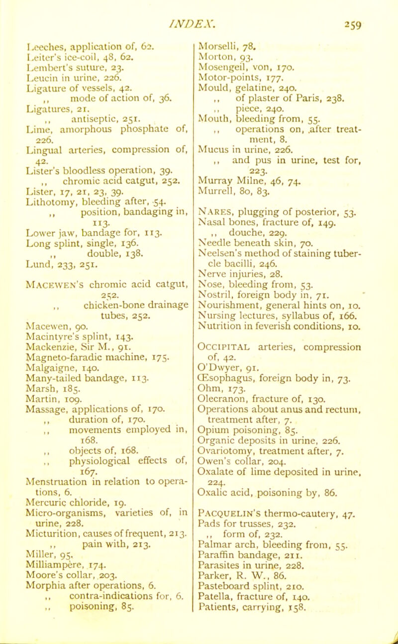 Leeches, application of, 62. Leiter's ice-coil, 48, 62. Lembert's suture, 23. Leucin in urine, 226. Ligature of vessels, 42. ,, mode of action of, 36. Ligatures, 11. antiseptic, 251. Lime, amorphous phosphate of, 226. Lingual arteries, compression of, 42- Lister's bloodless operation, 39. ,, chromic acid catgut, 252. Lister, 17, 21, 23, 39. Lithotomy, bleeding after, 54. ,, position, bandaging in, 113- Lower jaw, bandage for, 113. Long splint, single, 136. ,, double, 138. Lund, 233, 251. Macewen's chromic acid catgut, 252. ,, chicken-bone drainage tubes, 252. Macewen, 90. Macintyre's splint, 143. Mackenzie, Sir M., 91. Magneto-faradic machine, 175. Malgaigne, 140. Many-tailed bandage, 113. Marsh, 185. Martin, 109. Massage, applications of, 170. duration of, 170. movements employed in, 168. objects of, 168. physiological effects of, 167. Menstruation in relation to opera- tions, 6. Mercuric chloride, 19. Micro-organisms, varieties of, in urine, 228. Micturition, causes of frequent, 213. ,, pain with, 213. Miller, 95. Milliampere, 174. Moore's collar, 203. Morphia after operations, 6. ,, contra-indications for, 6. ,, poisoning, 85. Morselli, 78. Morton, 93. Mosengeil, von, 170. Motor-points, 177. Mould, gelatine, 240. of plaster of Paris, 238. ,, piece, 240. Mouth, bleeding from, 55. ,, operations on, .after treat- ment, 8. Mucus in urine, 226. ,, and pus in urine, test for, 223. Murray Milne, 46, 74, Murrel!, 80, 83. Nares, plugging of posterior, 53. Nasal bones, fracture of, 149. douche, 229. Needle beneath skin, 70. Neelsen's method of staining tuber- cle bacilli, 246. Nerve injuries, 28. Nose, bleeding from, 53. Nostril, foreign body in, 71. Nourishment, general hints on, 10. Nursing lectures, syllabus of, 166. Nutrition in feverish conditions, 10. Occipital arteries, compression of, 42. O'Dwyer, 91. CEsophagus, foreign body in, 73. Ohm, 173. Olecranon, fracture of, 130. Operations about anus and rectum, treatment after, 7. Opium poisoning, 85. Organic deposits in urine, 226. Ovariotomy, treatment after, 7. Owen's collar, 204. Oxalate of lime deposited in urine, 224. Oxalic acid, poisoning by, 86. Pacquelin's thermo-cautery, 47. Pads for trusses, 232. ,, form of, 232. Palmar arch, bleeding from, 55. Paraffin bandage, 211. Parasites in urine, 228. Parker, R. W., 86. Pasteboard splint, 210. Patella, fracture of, 140. Patients, carrying, 158.