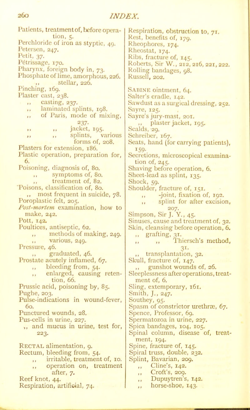 Patients, treatment of, before ojiera- tion, 5. Perchloride of iron as styptic, 49. l^etersen, 247. Petit, 37. Petrissage, 170. Pharynx, foreign body in, 73. Phospliate of lime, amorphous, 226. >> stellar, 226. Pinching, 169. Plaster cast, 238. ,, casting, 237, ,, laminated splints, 198. ,, of Palis, mode of mixing, 237- I. .. jacket, 195. ,, ,, splints, various forms of, 208. Plasters for extension, 186. Plastic operation, preparation for, 6. Poisoning, di.ignosis of, 80. ,, symptoms of, 80. ,, treatment of, 82. Poisons, classification of, 80. ,, most frequent in suicide, 78. Poroplastic felt, 205. Post-mortem examination, how to make, 242. Pott, 142. Poultices, antiseptic, 62. ,, methods of making, 249. ,, various, 249. Pressure, 46. ,, graduated, 46. Prostate acutely inflamed, 67. ,, bleeding from, 54. enlarged, causing reten- tion, 66. Pnissic acid, poisoning by, 85. Pughe, 203. Pulse-indications in wound-fever, 60. Punctured wounds, 28. Pus-cells in urine, 227. ,, and mucus in urine, test for, 223. Rectal alimentation, 9. Rectum, bleeding from, 54. ,, irritable, treatment of, 10. ,, operation on, treatment after, 7, Reef knot, 44. Respiration, artifieial, 74. J^espiration, obstruction to, 71. Rest, benefits of, 179. Rheophores, 174. Rheostat, 174. Ribs, fracture of, 145. Roberts, .Sir W., 212, 216, 221, 222. Rolling bandages, 98. Russell, 202. Sabinf. ointment, 64. Salter's cradle, 142. Sawdust as a surgical dressing, 252. .Sayre, 125. Sayre's jury-mast, 201. ,, plaster jacket, 195. Scalds, 29. Schreiber, 167. Seats, hand (for carrying patients), IS9-. Secretions, microscopical examina- tion of, 245. Shaving before operation, 6. .Sheet-lead as splint, 135. Shock, 59. .Shoulder, fracture of, 151. ,, -joint, fixation of, 192. ,, splint for after excision, 207. Simpson, Sir J. Y., 45. Sinuses, cause and treatment of, 32. Skin, cleansing before operation, 6. ,, grafting, 31. ,, Thiersch's method, 31- ,, transplantation, 32. Skull, fracture of, 147. ,, gunshot wounds of, 26. Sleeplessness after operations, treat- ment of, 6. .Sling, extemporary, 161. .Smith, J., 247. Southey, 95. Spasm of constrictor urethrce, 67. Spence, Professor, 69. Spermatozoa in urine, 227. Spica bandages, 104, 105. Spinal column, disease of, treat- ment, 194. Spine, fracture of, 145. Spiral truss, double, 232. Splint, Bavarian, 209. ,, Cline's, 142. ,, Croft's, 209. ,, Dupuytren's, 142. ,, horse-shoe, 143.