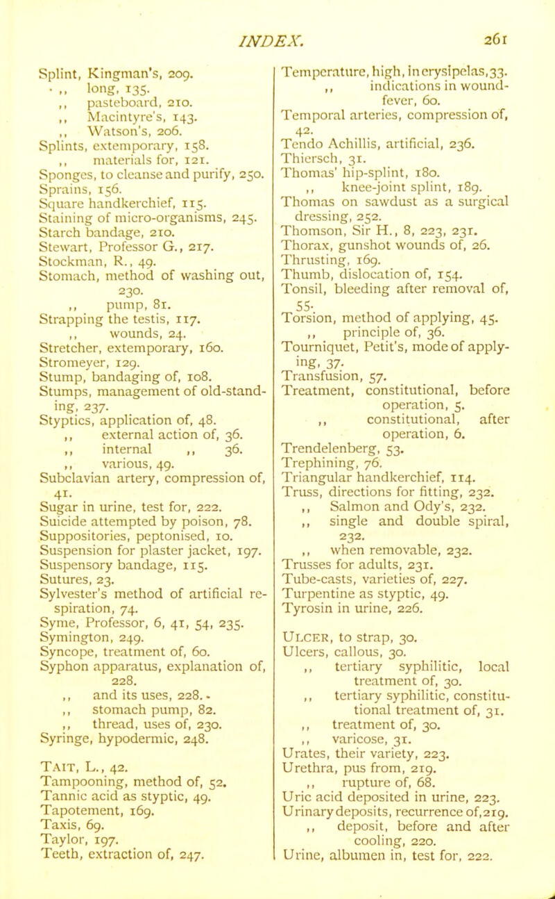 Splint, Kingman's, 209. • ,, long, 135. ,, pasteboard, 210. ,, Macintyre's, 143. Watson's, 206. Splints, extemporary, 158. ,, materials for, 121. Sponges, to cleanse and purify, 250. Sprains, 156. Square handlcerchief, 115. Staining of micro-organisms, 245. Starch bandage, 210. Stewart, Professor G., 217. Stockman, R., 49. Stomach, method of washing out, 230. ,, pump, 81. Strapping the testis, 117. ,, wounds, 24. Stretcher, extemporary, 160. Stromeyer, 129. Stump, bandaging of, 108. Stumps, management of old-stand- ing. 237. Styptics, application of, 48. ,, external action of, 36. ,, internal ,, 36. ,, various, 49. Subclavian artery, compression of, 41. Sugar in urine, test for, 222. Suicide attempted by poison, 78. Suppositories, peptonised, 10. Suspension for plaster jacket, 197. Suspensory bandage, 115. Sutures, 23. Sylvester's method of artificial re- spiration, 74. Syme, Professor, 6, 41, 54, 235. Symington, 249. Syncope, treatment of, 60. Syphon apparatus, explanation of, 228. ,, and its uses, 228. - ,, stomach pump, 82. ,, thread, uses of, 230. Syringe, hypodermic, 248. Tait, L. , 42. Tampooning, method of, 52. Tannic acid as styptic, 49. Tapotement, 169. Taxis, 69. Taylor, 197. Teeth, extraction of, 247. Temperature, high, inorysipelas,33. ,, indications in wound- fever, 60. Temporal arteries, compression of, 42- Tendo Achillis, artificial, 236. Thiersch, 31. Thomas' hip-splint, 180. ,, knee-joint splint, 189. Thomas on sawdust as a surgical dressing, 252. Thomson, Sir H., 8, 223, 231. Thorax, gunshot wounds of, 26. Thrusting, i6g. Thumb, dislocation of, 154. Tonsil, bleeding after removal of, SS- Torsion, method of applymg, 45. ,, principle of, 36. Tourniquet, Petit's, mode of apply- ing. 37- Transfusion, 57. Treatment, constitutional, before operation, 5. ,, constitutional, after operation, 6. Trendelenberg, 53. Trephining, 76. Triangular handkerchief, 114. Truss, directions for fitting, 232. ,, Salmon and Ody's, 232. ,, single and double spiral, 232. ,, when removable, 232. Trusses for adults, 231. Tube-casts, varieties of, 227. Turpentine as styptic, 49. Tyrosin in urine, 226. Ulcer, to strap, 30. Ulcers, callous, 30. ,, tertiary syphilitic, local treatment of, 30. ,, tertiary syphilitic, constitu- tional treatment of, 31. ,, treatment of, 30. ,, varicose, 31. Urates, their variety, 223. Urethra, pus from, 219. ,, rupture of, 68. Uric acid deposited in urine, 223. Urinary deposits, recurrence of,2i9. ,, deposit, before and after cooling, 220. Urine, albumen in, test for, 222.