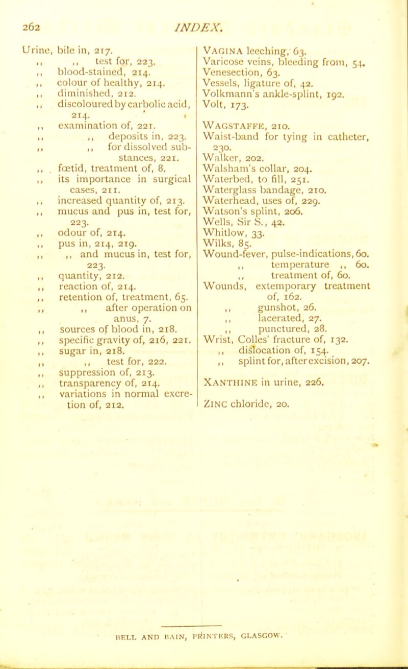 ne, bile in, 217. ,, lest for, 223. blood-stained, 214. colour of healthy, 214. diminished, 212. discoloured by carbolic acid, 214. ' 1 examination of, 221. ,, deposits in, 223. ,, for dissolved sub- stances, 221. foetid, treatment of, 8. its importance in surgical cases, 211. increased quantity of, 213. mucus and pus in, test for, 223. odour of, 214. pus in, 214, 2ig. ,, and mucus in, test for, 223. quantity, 212. reaction of, 214. retention of, treatment, 65. ,, after operation on anus, 7. sources of blood in, 218. specific gravity of, 216, 22t. sugar in, 218. ,, test for, 222. suppression of, 213. transparency of, 214. variations in normal excre- tion of, 212. Vagina leeching, 63. Varicose veins, bleeding from, 54. Venesection, 63. Vessels, ligature of, 42. Volkmann's ankle-splint, 192. Volt, 173. Wagstaffe, 210. Waist-band for tying in catheter, 230. Walker, 202. Walsham's collar, 204. Waterbed, to fill, 251. Waterglass bandage, 210. Waterhead, uses of, 229. Watson's splint, 206. Wells, Sir S., 43. Whitlow, 33. Wilks, 85. Wound-fever, pulse-indications, 60. ,, temperature ,, 60. ,, treatment of, 60. Wounds, extemporary treatment of, 162. ,, gunshot, 26. ,, lacerated, 27. ,, punctured, 28. Wrist, Colles' fracture of, 132. ,, dislocation of, 154. ,, splint for, after excision, 207. Xanthinf, in urine, 226. Zinc chloride, 20. IIKLI, AND MAIN, PrtlNTERS, GLASGOW.