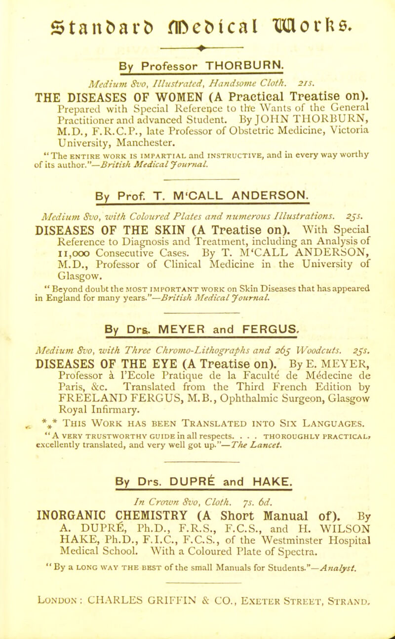 ♦ By Professor THORBURN. Medium Svo, Illustrated, Handsome Cloth. 2/s. THE DISEASES OF WOMEN (A Practical Treatise on). Prepared with Special Reference to the Wants of the General Practitioner and advanced Student. By JOHN TIIOKBURN, M.D., F.R.C.P., late Professor of Obstetric Medicine, Victoria University, Manchester.  The ENTIRE WORK IS IMPARTIAL and INSTRUCTIVE, and in every way worthy of its author.—British Medical Journal. By Prof. T. M'CALL ANDERSON. Medium Svo, tuith Coloured Plates and numerous Illustrations, sjs. DISEASES OF THE SKIN (A Treatise on). With Special Reference to Diagnosis and Treatment, including an Analysis of ii,ooo Consecutive Cases. By T. M'CALL ANDERSON, M.D., Professor of Clinical Medicine in the University of Glasgow.  Beyond doubt the MOST important work on Skin Diseases that has appeared in England for many years.—British Medical Journal. By Drs. MEYER and FERGUS. Medium Svo, with Three Chromo-Lithographs and 26^ Woodcuts. 2js. DISEASES OF THE EYE (A Treatise on). By E. MEYER, Professor a I'Ecole Pratique de la Faculte de M^decine de Paris, &c. Translated from the Third French Edition by FREELAND FERGUS, M.B., Ophthalmic Surgeon, Glasgow Royal Infimiary. This Work has been Translated into Six Languages. A VERY TRUSTWORTHY GUIDE in all respects. . . . THOROUGHLY PRACTICAL, excellently translated, and very well got up.—T/te Lancet. By Drs. DUPR^ and HAKE. In Crown Svo, Cloth, js. 6d. INORGANIC CHEMISTRY (A Short Manual of). By A. DUPRE, Ph.D., F.R.S., F.C.S., and PL WILSON HAKE, Ph.D., F.I.C., F.C.S., of the Westminster Hospital Medical School. With a Coloured Plate of Spectra.  By a LONG WAV the best of the small Manuals for Students.—