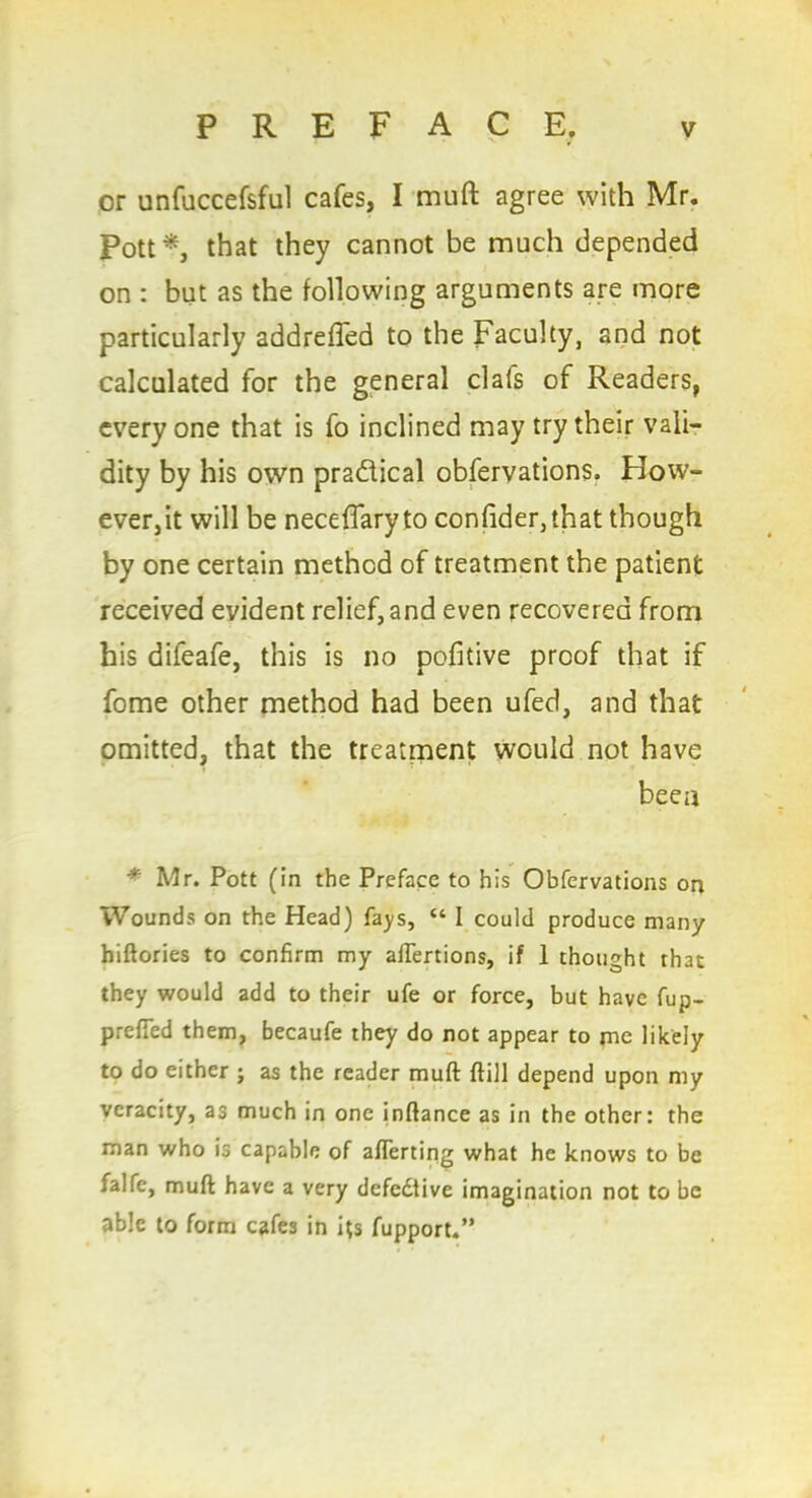 or unfuccefsful cafes, I muft agree with Mr. Pott* that they cannot be much depended on : but as the following arguments are more particularly addrefled to the Faculty, and not calculated for the general clafs of Readers, everyone that is fo inclined may try their vali- dity by his own pradical obfervations. How- ever,it will be neceffaryto confider,ihat though by one certain method of treatment the patient received evident relief, and even recovered from his difeafe, this is no pofitive proof that if fome other method had been ufed, and that omitted, that the treatment would not have been * Mr. Pott (in the Preface to his Obfervations on Wounds on the Head) fays, “ I could produce many hiftories to confirm my afTertions, if 1 thought that they would add to their ufe or force, but have fup- prefTed them, becaufe they do not appear to me likely to do either ; as the reader muft ftill depend upon my veracity, as much in one inftance as in the other: the man who is capable of aliening what he knows to be ialfe, muft have a very defective imagination not to be able to form cafes in its fupport.”