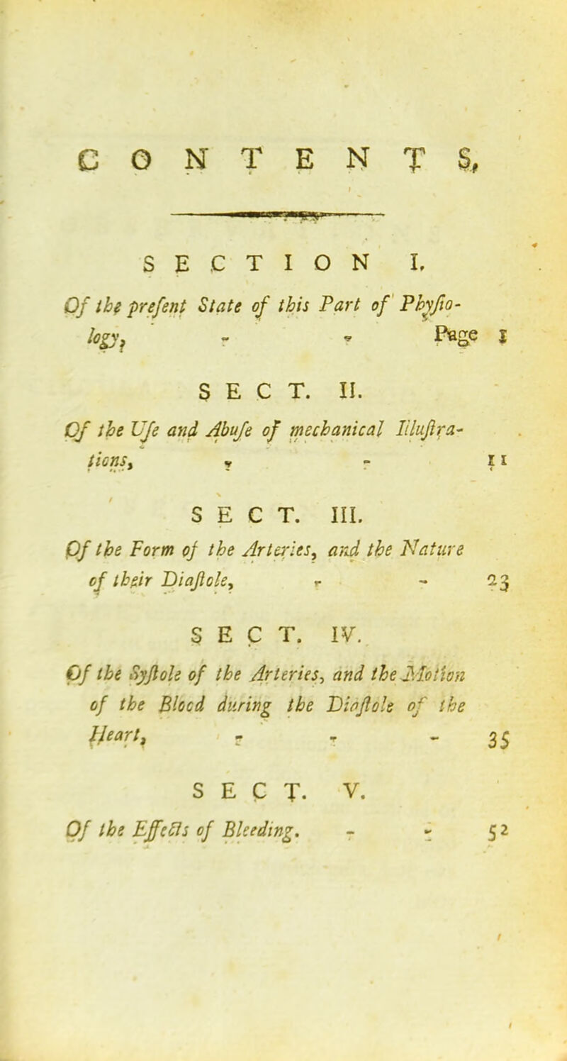 CONTENTS. .■■n'w;w;n SECTION I, Of the prefont State of this Part of Pbyjio- Iogyf ' - - Page i SECT. II. Of the UJe and Abufe of mechanical Iiluftra- ticnSy y - ii SECT. III. Of the Form of the Arteries, and the Nature of their Diafole, r ~ 23 SECT. IV. Of the Syflole of the Arteries, and the Fiction of the Blood during the Didjlole of the Heart, r - - 3 5 SECT- V. Of the Ejfefls of Bleeding. - - 52 I