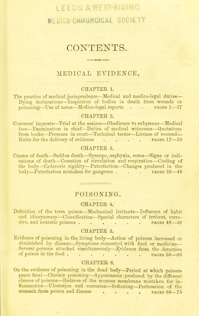 LEEDS <5<WES'T-RIL , MEDiCO-CmRURGtCAL SOCIETY CONTENTS. MEDICAL EVIDENCE. CHAPTER 1. The practice of medical jurisprudence—Medical and medico-legal duties— Dying declarations—Inspection of bodies in death, from wounds or poisoning—Use of notes—Medico-legal reports . . pages 1—17 CHAPTER 2. Coroners' inquests—Trial at the assizes—Obedience to subptBuas—Medical fees—Examination in chief—Duties of medical witnesses—Quotations from books—Presence in court—Technical terms—License of counsel— Rules for the delivery of evidence .... Pages 17—39 CHAPTER 3, Causes of death—Sudden death—Syncope, asphyxia, coma—-Signs or indi- cations of deatli—Cessation of circulation and respiration—Cooling of the body—Cadaveric rigidity—Putrefaction—Changes produced in the body—Putrefaction mistaken for gangrene . . . pages 39—48 POISONING. CHAPTER 4. Definition of the term poison—Mechanical irritants—Influence of habit and idiosyncrasy—Classification—Special characters of irritant, corro- sive, and neurotic poisons pages 48—58 CHAPTER 5. Evidence of poisoning in the living body—Action of poisons increased or diminished by disease—Symptoms connected with food or medicine-—■ Several persons attacked simultaneously—Evidence from the detection of poison in the food ' . . pages 58—66 CHAPTER 6. On the evidence of poisoning in the dead body—Period at which poisons prove fatal—Chronic poisoning—Appearances produced by the diflFerent classes of poisons—Redness of the mucous membrane mistaken for in- flammation—Ulceration and corrosion—Softening—Perforation of the stomach from poison and disease .... pages 66—75