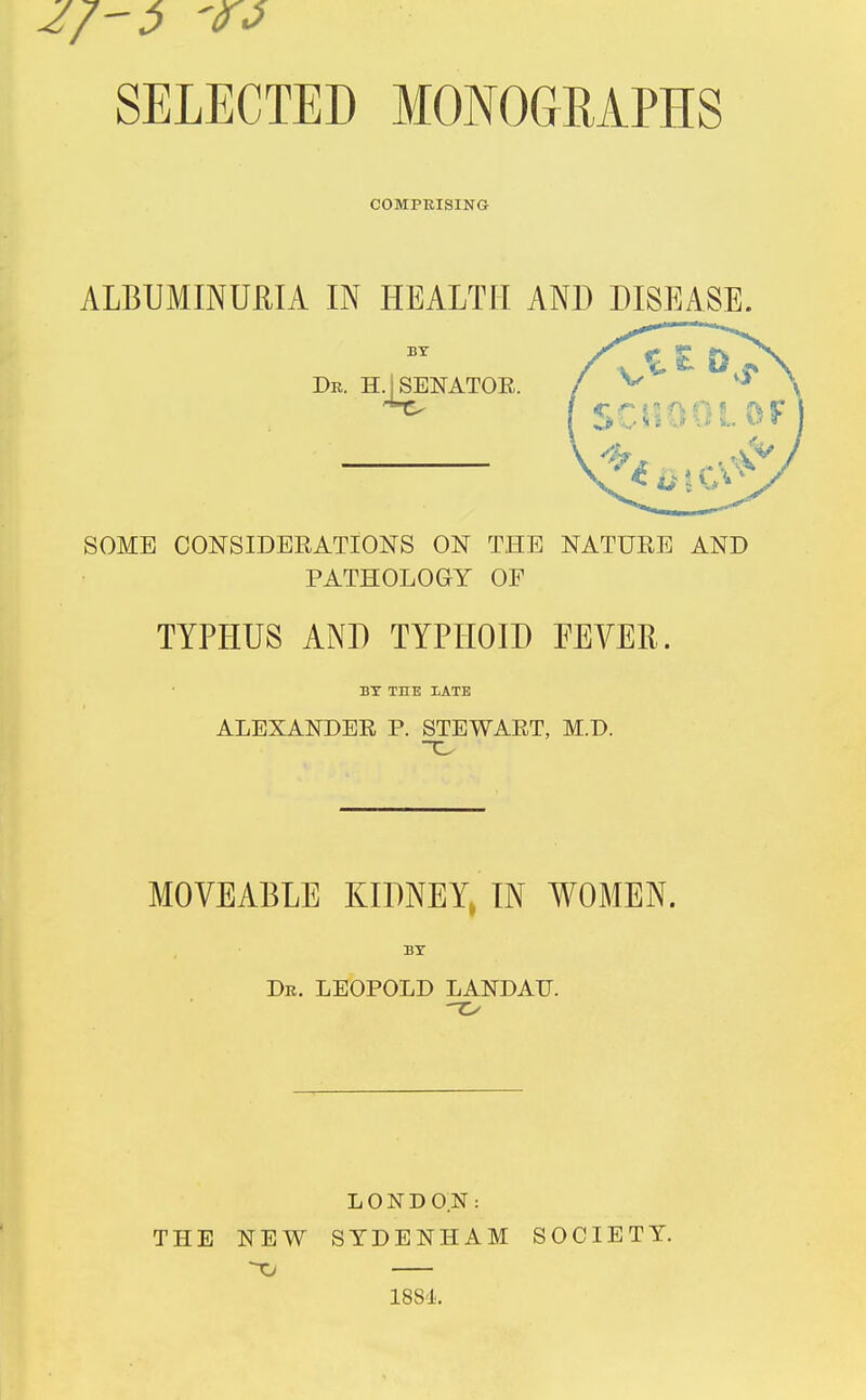 '90 SELECTED MONOGRAPHS COMPRISING ALBUMINURIA IN HEALTH AND DISEASE. SOME CONSIDERATIONS ON THE NATURE AND PATHOLOGY OF TYPHUS AND TYPHOID FEVER. BY THE 1ATE ALEXANDER P. STEWART, M.D. MOVEABLE KIDNEY, IN WOMEN. Dr. LEOPOLD LANDATJ. LONDON: THE NEW SYDENHAM SOCIETY. Xt 1884.