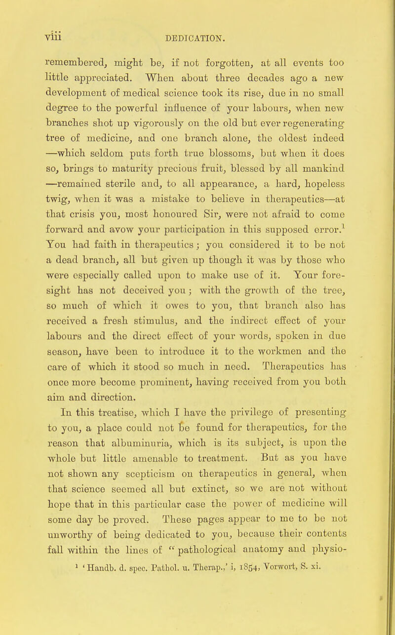 remembered, might be, if not forgotten, at all events too little appreciated. When about three decades ago a new- development of medical science took its rise, due in no small degree to the powerful influence of your labours, when new branches shot up vigorously on the old but ever regenerating tree of medicine, and one branch alone, the oldest indeed —which seldom puts forth true blossoms, but when it does so, brings to maturity precious fruit, blessed by all mankind —remained sterile and, to all appearance, a hard, hopeless twig, Avhen it was a mistake to believe in therapeutics—at that crisis you, most honoured Sir, were not afraid to come forward and avow your participation in this supposed error.1 You had faith in therapeutics; you considered it to be not a dead branch, all but given up though it was by those who were especially called upon to make use of it. Your fore- sight has not deceived you ; with the growth of the tree, so much of which it owes to you, that branch also has received a fresh stimulus, and tho indirect effect of your labours and the direct effect of your words, spoken in due season, have been to introduce it to the workmen and the care of which it stood so much in need. Therapeutics has once more become prominent, having received from you both aim and direction. In this treatise, which I have the privilege of presenting to you, a place could not be found for therapeutics, for the reason that albuminuria, which is its subject, is upon the whole but little amenable to treatment. But as you have not shown any scepticism on therapeutics in general, when that science seemed all but extinct, so we are not without hope that in this particular case the power of medicine will some day be proved. These pages appear to me to be not unworthy of being dedicated to you, because their contents fall within the lines of  pathological anatomy and physio- 1 'Handb. d. spec. Pathol, u. Therap.,' i, iS54» Vorwort, S. xi.