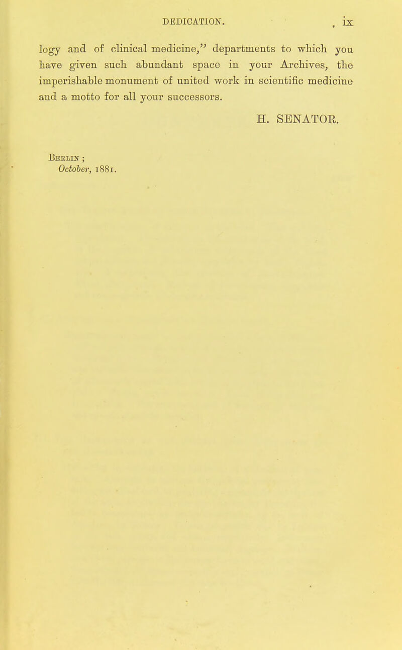 logy and of clinical medicine, departments to which you have given such abundant space in your Archives, the imperishable monument of united work in scientific medicine and a motto for all your successors. H. SENATOE. Berlin ; October, 1881.