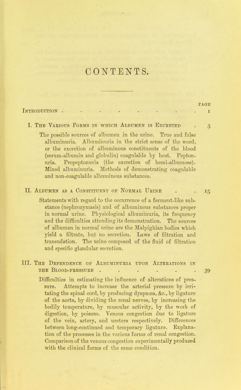 CONTENTS. tage Jntboduction . . . . . i .1 I. The Vaeious Fobms in which Albumen is Excbeted . 3 The possible sources of albumen in the urine. Time and false albuminuria. Albuminuria in the strict sense of the word, or the excretion of albuminous constituents of the blood (serum-albumin and globulin) coagulable by heat. Pepton- uria. Propeptonuria (the excretion of hemi-albumose). Mixed albuminuria. Methods of demonstrating coagulable and non-coagulable albuminous substances. EL. Albumen as a Constituent of Noemal TJeine . . 15 Statements with regard to the occurrence of a ferment-like sub- stance (nephrozymasis) and of albuminous substances proper in normal urine. Physiological albuminuria, its frequency and the difficulties attending its demonstration. The sources of albumen in normal urine are the Malpighian bodies which yield a filtrate, but no secretiou. Laws of filtration and transudation. The urine composed of the fluid of filtration and specific glandular secretion. III. The Dependence of Albuminueia upon Alteeations in the Blood-peessuee . . . . . -39 Difficulties in estimating the influence of alterations of pres- sure. Attempts to increase the arterial pressure by irri- tating the spinal cord, by producing dyspnoea, &c, by ligature of the aorta, by dividing the renal nerves, by increasing the bodily temperature, by muscular activity, by the work of digestion, by poisons. Venous congestion duo to ligature of the vein, artery, and ureters respectively. Differences between long-continued and temporary ligature. Explana- tion of the processes in the various forms of renal congestion. Comparison of the venous congestion experimentally produced with the clinical forms of the same condition.