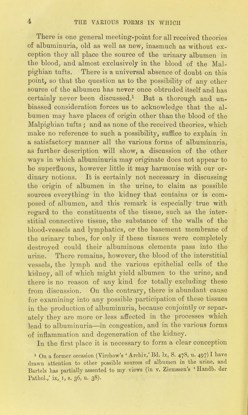 There is one general meeting-point for all received theories of albuminuria, old as well as new, inasmuch as without ex- ception they all place the source of the urinary albumen in the blood, and almost exclusively in the blood of the Mal- pighian tufts. There is a universal absence of doubt on this point, so that the question as to the possibility of any other source of the albumen has never once obtruded itself and has certainly never been discussed.1 But a thorough and un- biassed consideration forces us to acknowledge that the al- bumen may have places of origin other than the blood of the Malpighian tufts ; and as none of the received theories, which make no reference to such a possibility, suffice to explain in a satisfactory manner all the various forms of albuminuria, as further description will show, a discussion of the other ways in which albuminuria may originate does not appear to be superfluous, however little it may harmonise with our or- dinary notions. It is certainly not necessary in discussing the origin of albumen in the urine, to claim as possible sources everything in the kidney that contains or is com- posed of albumen, and this remark is especially true with regard to tho constituents of the tissue, such as the inter- stitial connective tissue, tho substance of the walls of tho blood-vessels and lymphatics, or the basement membrane of the urinary tubes, for only if these tissues wore completely destroyod could their albuminous elements pass into the urine. Thcro remains, however, tho blood of the interstitial vessels, the lymph and the various epithelial cells of the kidney, all of which might yield albumen to the urine, and there is no reason of any kind for totally excluding these from discussion. On the contrary, there is abundant cause for examining into any possible participation of these tissues in the production of albuminuria, because conjointly or separ- ately they are more or less affected in the processes which lead to albuminuria—in congestion, and in the various forms of inflammation and degeneration of the kidney. In the first placo it is necessary to form a clear conception 1 On a former occasion (Virchow's ' Archiv,' Bd. be, S. 478, u. 497) I have drawn attention to other possible sources of albumen in the urine, and Bartels has partially assented to my views (in v. Ziemsscn's ' Handb. der Pathol.,' ix, 1, s. 36, u. 38).