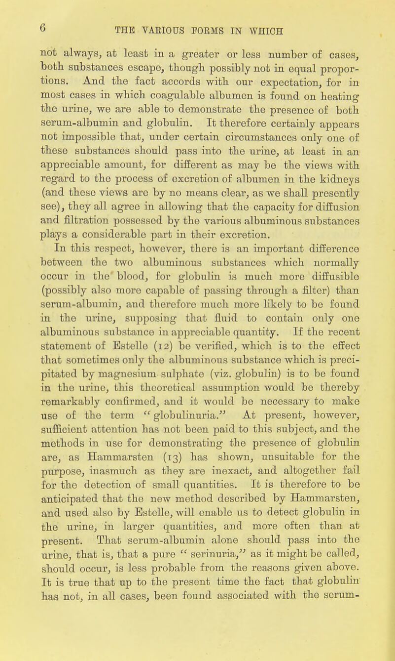 not always, at least in a greater or less number of cases, both substances escape, though possibly not in equal propor- tions. And the fact accords with our expectation, for in most cases in which coagulable albumen is found on heating the urine, we are able to demonstrate the presence of both serum-albumin and globulin. It therefore certainly appears not impossible that, under certain circumstances only one of these substances should pass into the urine, at least in an appreciable amount, for different as may be the views with regard to the process of excretion of albumen in the kidneys (and these views are by no means clear, as we shall presently see), they all agree in allowing that the capacity for diffusion and filtration possessed by the various albuminous substances plays a considerable part in their excretion. In this respect, howevor, there is an important difference between the two albuminous substances which normally occur in the blood, for globulin is much moro diffusible (possibly also moro capable of passing through a filter) than serum-albumin, and thercforo much moro likoly to be found in the urine, supposing that fluid to contain only one albuminous substance in appreciable quantity. If the recent statement of Estello (12) be verified, which is to the effect that sometimes only tho albuminous substance which is preci- pitated by magnesium sulphate (viz. globulin) is to be found in tho urine, this theoretical assumption would be thereby remarkably confirmed, and it would be necessary to make use of tho term  globulinuria. At present, however, sufficient attention has not been paid to this subject, and the methods in use for demonstrating the presence of globulin are, as Hammarsten (13) has shown, unsuitable for the purpose, inasmuch as they are inexact, and altogether fail for tho detection of small quantities. It is therefore to be anticipated that the new method described by Hammarsten, and used also by Estelle, will enable us to detect globulin in the urine, in larger quantities, and more often than at present. That serum-albumin alone should pass into the urine, that is, that a pure  serinuria, as it might be called, should occur, is less probable from the reasons given above. It is true that up to the present time the fact that globulin has not, in all cases, been found associated with the serum-