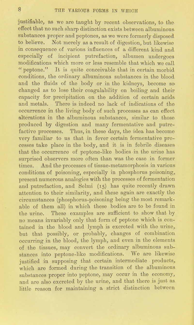 justifiable, as we are taught by rocont observations, to the effect that no such sharp distinction exists between albuminous substances proper and peptones, as we were formerly disposed to believe. Not merely as a result of digestion, but likewise in consequence of various influences of a different kind and especially of incipient putrefaction, albumen undergoes modifications which more or less resemble that which we call  peptone. It is quite conceivable that in certain morbid conditions, the ordinary albuminous substances in the blood and the fluids of the body or in tho kidneys, become so changed as to lose their coagulability on boiling and their capacity for precipitation on the addition of certain acids- and metals. There is indeed no lack of indications of the occurrence in tho living body of such processes as can effect alterations in the albuminous substances, similar to those pi'oduced by digestion and many fermentative and putre- factivo processes. Thus, in theso days, the idea lias become very familiar to us that in fever certain fermentative pro- cesses take placo in tho body, and it is in febrile diseases that tho occurrence of peptone-like bodies in tho urine has surprised observers more often than was the case in former times. And tho processes of tissuo-motamorpliosis in various conditions of poisoning, especially in phosphorus poisoning, present numerous analogies with the processes of fermentation and putrefaction, and Selmi (15) has quite recently drawn attention to thoir similarity, and theso again are oxactly the circumstances (phosphorus-poisoning being the most remark - ablo of them all) in which these bodies are to be found in the urine. These examples are sufficient to show that by no means invariably only that form of peptone which is con- tained in the blood and lymph is excreted with the urine, but that possibly, or probably, changes of combination occurring in the blood, the lymph, and even in the elements of the tissues, may convert the ordinary albuminous sub- stances into peptone-liko modifications. We are likewise justified in supposing that certain intermediate products, which are formed during tho transition of the albuminous substances proper into peptone, may occur in the economy, and aro also excreted by the urine, and that there is just as. little reason for maintaining a strict distinction between
