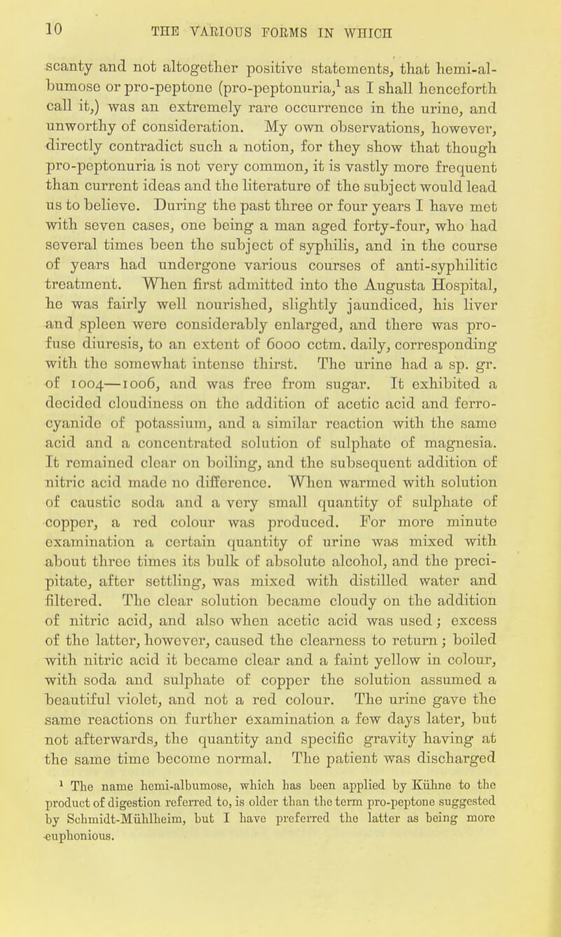 scanty and not altogether positivo statements, that hcmi-al- bumose or pro-peptono (pro-peptonuria,1 as I shall henceforth call it,) was an extremely rare occurrence in the urine, and unworthy of consideration. My own observations, however, directly contradict such a notion, for they show that though pro-peptonuria is not very common, it is vastly more frequent than current ideas and the literature of the subject would lead us to believe. During the past three or four years I have met with seven cases, one being a man aged forty-four, who had several times been the subject of syphilis, and in the course of years had undergone various courses of anti-syphilitic treatment. When first admitted into the Augusta Hospital, he was fairly well nourished, slightly jaundiced, his liver and spleen were considerably enlarged, and thero was pro- fuse diuresis, to an extent of 6000 cctm. daily, corresponding with the somewhat intense thirst. The urine had a sp. gr. of 1004—1006, and whs free from sugar. It exhibited a decided cloudiness on the addition of acetic acid and ferro- cyanido of potassium, and a similar reaction with the same acid and a concentrated solution of sulphato of magnesia. It remained clear on boiling, and tho subsequent addition of nitric acid made no difference. When warmed with solution of caustic soda and a very small quantity of sulphate of copper, a red colour was produced. For more rninuto examination a certain quantity of urine was mixed with about threo times its bulk of absoluto alcohol, and the preci- pitate, after settling, was mixed with distilled water and filtered. Tho clear solution became cloudy on the addition of nitric acid, and also when acetic acid was used; excess of tho latter, however, caused the clearness to return; boiled with nitric acid it became clear and a faint yellow in colour, with soda and sulphate of copper the solution assumed a beautiful violet, and not a red colour. The urine gavo the same reactions on further examination a few days later, but not afterwards, the quantity and specific gravity having at the same time become normal. The patient was discharged 1 The name heini-albumosc, which has been applied by Kiihne to the product of digestion referred to, is older than the term pro-peptone suggested by Schmidt-Miihlheim, hut I have preferred the latter as being more euphonious.