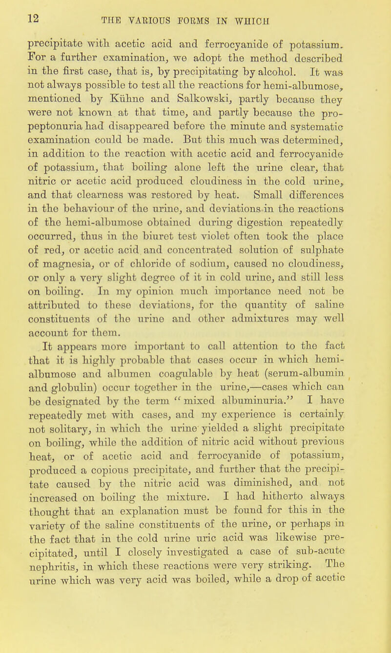precipitate with acetic acid and ferrocyanide of potassium. For a further examination, we adopt the method described in the first case, that is, by precipitating by alcohol. It was not always possible to test all the reactions for hemi-albumose, mentioned by Kiihne and Salkowski, partly because they were not known at that time, and partly becauso the pro- peptonuria had disappeared before the minute and systematic examination could be made. But this much was determined, in addition to the reaction with acetic acid and ferrocyanide of potassium, that boiling alone left the urine clear, that nitric or acetic acid produced cloudiness in the cold urine, and that clearness was restored by heat. Small differences in the behaviour of the urine, and deviations in the reactions of the hemi-albumose obtained during digestion repeatedly occurred, thus in the biuret test violet often took the place of red, or acetic acid and concentrated solution of sulphate of magnesia, or of chloride of sodium, caused no cloudiness, or only a very slight degree of it in cold urine, and still less on boiling. In my opinion much importance need not be attributed to these deviations, for the quantity of saline constituents of tho urino and other admixtures may well account for them. It appears more important to call attention to the fact that it is highly probable that cases occur in which hemi- albumoso and albumen coagulable by heat (serum-albumin and globulin) occur together in the urine,—cases which can be designated by the term  mixed albuminuria. I have repeatodly met with cases, and my experience is certainly not solitary, in which the urine yielded a slight precipitate on boiling, while the addition of nitric acid without previous heat, or of acetic acid and ferrocyanide of potassium, produced a copious precipitate, and further that the precipi- tate caused by the nitric acid was diminished, and not increased on boiling the mixture. I had hitherto always thought that an explanation must be found for this in the variety of the saline constituents of the urine, or perhaps in the fact that in the cold urine uric acid was likewise pre- cipitated, until I closely investigated a case of sub-acute nephritis, in which these reactions were very striking. The urine which was very acid was boiled, while a drop of acetic