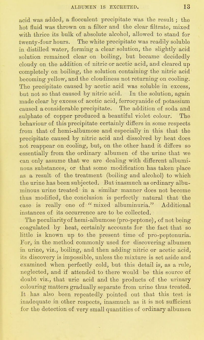 acid was added, a flocculent precipitate was the result; the hot fluid was thrown on a filter and the clear filtrate, mixed with thrice its bulk of absolute alcohol, allowed to stand for twenty-four hours. The white precipitate was readily soluble in distilled water, forming a clear solution, the slightly acid solution remained clear on boiling, but became decidedly cloudy on the addition of nitric or acetic acid, and cleared up completely on boiling, the solution containing the nitric acid becoming yellow, and the cloudiness not returning on cooling. The precipitate caused by acetic acid was soluble in excess, but not so that caused by nitric acid. In the solution, again made clear by excess of acetic acid, ferrocyanide of potassium caused a considerable precipitate. The addition of soda and sulphate of copper produced a beautiful violet colour. The behaviour of this precipitate certainly differs in some respects from that of hemi-albumose and especially in this that the precipitate caused by nitric acid and dissolved by heat does not reappear on cooling, but, on the other hand it differs so essentially from the ordinary albumen of the urine that we can only assume that we are dealing with different albumi- nous substances, or that some modification has taken place as a result of the treatment (boiling and alcohol) to which the urine has been subjected. But inasmuch as ordinary albu- minous urine treated in a similar manner does not become thus modified, the conclusion is perfectly natural that the case is really one of  mixed albuminuria. Additional instances of its occurrence are to be collected. The peculiarity of hemi-albumose (pro-peptone), of not being coagulated by heat, certainly accounts for the fact that so little is known up to the present time of pro-peptonuria. For, in the method commonly used for discovering albumen in urine, viz., boiling, and then adding nitric or acetic acid, its discovery is impossible, unless the mixture is set aside and examined when perfectly cold, but this detail is, as a rule, neglected, and if attended to there would be this source of doubt viz., that uric acid and the products of the urinary colouring matters gradually separate from urine thus treated. It has also been repeatedly pointed out that this test is inadequate in other respects, inasmuch as it is not sufficient for the detection of very small quantities of ordinary albumen