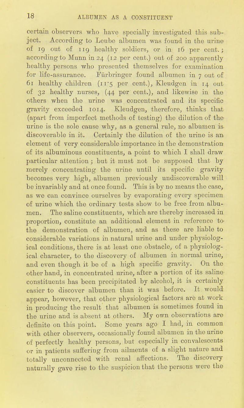 certain observers who have specially investigated this sub- ject. According to Leube albumen was found in the urine of ig out of ug healthy soldiers, or in 16 per cent.; according to Munn in 24 (12 per cent.) out of 200 apparently healthy persons who presented themselves for examination for life-assurance. Piirbringer found albumen in 7 out of 61 healthy children (11*5 per cent.), Kleudgen in 14 out of 32 healthy nurses, (44 per cent.), and likewise in the others when the urine was concentrated and its specific gravity exceeded 1014. Kleudgen, therefore, thinks that (apart from imperfect methods of testing) the dilution of the urine is the solo cause why, as a general rule, no albumen is discoverable in it. Certainly the dilution of the urine is an element of very considerable importance in the demonstration of its albuminous constituents, a point to which I shall di'aw particular attention ; but it must not bo supposed that by merely concentrating the urino until its specific gi'avity becomes very high, albumen previously undiscovcrable will bo invariably and at onco found. This is by no means the case, as we can convince ourselves by evaporating every specimen of urino which tho ordinary tests show to be free from albu- men. Tho saliuo constituents, which aro thereby increased in proportion, constitute an additional clement in reference to tho demonstration of albumen, and as these aro liable to considerable variations in natural urino and under physiolog- ical conditions, there is at least ono obstacle, of a physiolog- ical character, to the discovery of albumen in normal urine, and even though it bo of a high specific gravity. On the other hand, in concentrated urine, after a portion of its saline constituents has been precipitated by alcohol, it is certainly easier to discover albumen than it was before. It would appear, however, that other physiological factors are at work in producing tho result that albumen is sometimes found in the urine and is absent at others. My own observations are definite on this point. Some years ago I had, in common with other observers, occasionally found albumen in the urine of perfectly healthy persons, but especially in convalescents or in patients suffering from ailments of a slight nature and totally unconnected with renal affections. The discovery naturally gave rise to the suspicion that the persons were the