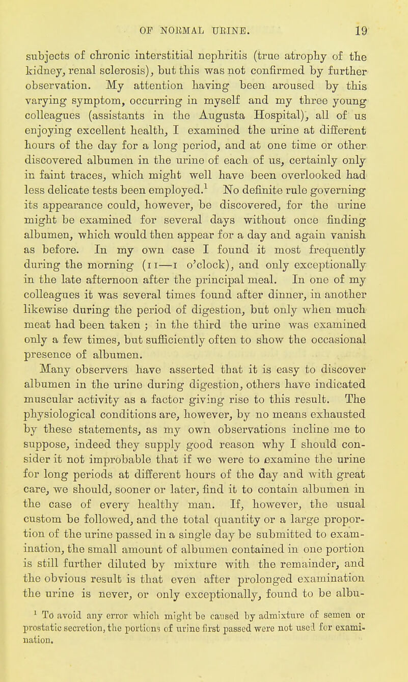 subjects of chronic interstitial nephritis (true atrophy of the kidney, renal sclerosis), but this was not confirmed by further observation. My attention having been aroused by this varying symptom, occurring in myself and my three young colleagues (assistants in the Augusta Hospital), all of us enjoying excellent health, I examined the urine at different hours of the day for a long period, and at one time or other discovered albumen in the urine of each of us, certainly only in faint traces, which might well have been overlooked had less delicate tests been employed.1 No definite rule governing its appearance could, however, be discovered, for the urine might be examined for several days without once finding albumen, which would then appear for a day and again vanish as before. In my own case I found it most frequently during the morning (n—i o'clock), and only exceptionally in the late afternoon after the principal meal. In one of my colleagues it was several times found after dinner, in another likewise during the period of digestion, but only when much meat had been taken ; in the third the urine was examined only a few times, but sufficiently often to show the occasional presence of albumen. Many observers have asserted that it is easy to discover albumen in the urine during digestion, others have indicated muscular activity as a factor giving rise to this result. The physiological conditions are, however, by no means exhausted by these statements, as my own observations incline me to suppose, indeed they supply good reason why I should con- sider it not improbable that if we were to examine the urine for long periods at different hours of the day and with great care, we should, sooner or later, find it to contain albumen in the case of every healthy man. If, however, the usual custom be followed, and the total quantity or a large propor- tion of the urine passed in a single day be submitted to exam- ination, the small amount of albumen contained in one portion is still further diluted by mixture with the remainder, and the obvious result is that even after prolonged examination the urine is never, or only exceptionally, found to be albu- 1 To avoid any error which might be caused by admixture of semen or prostatic secretion, the portions of urine first passed were not used for exami- nation.