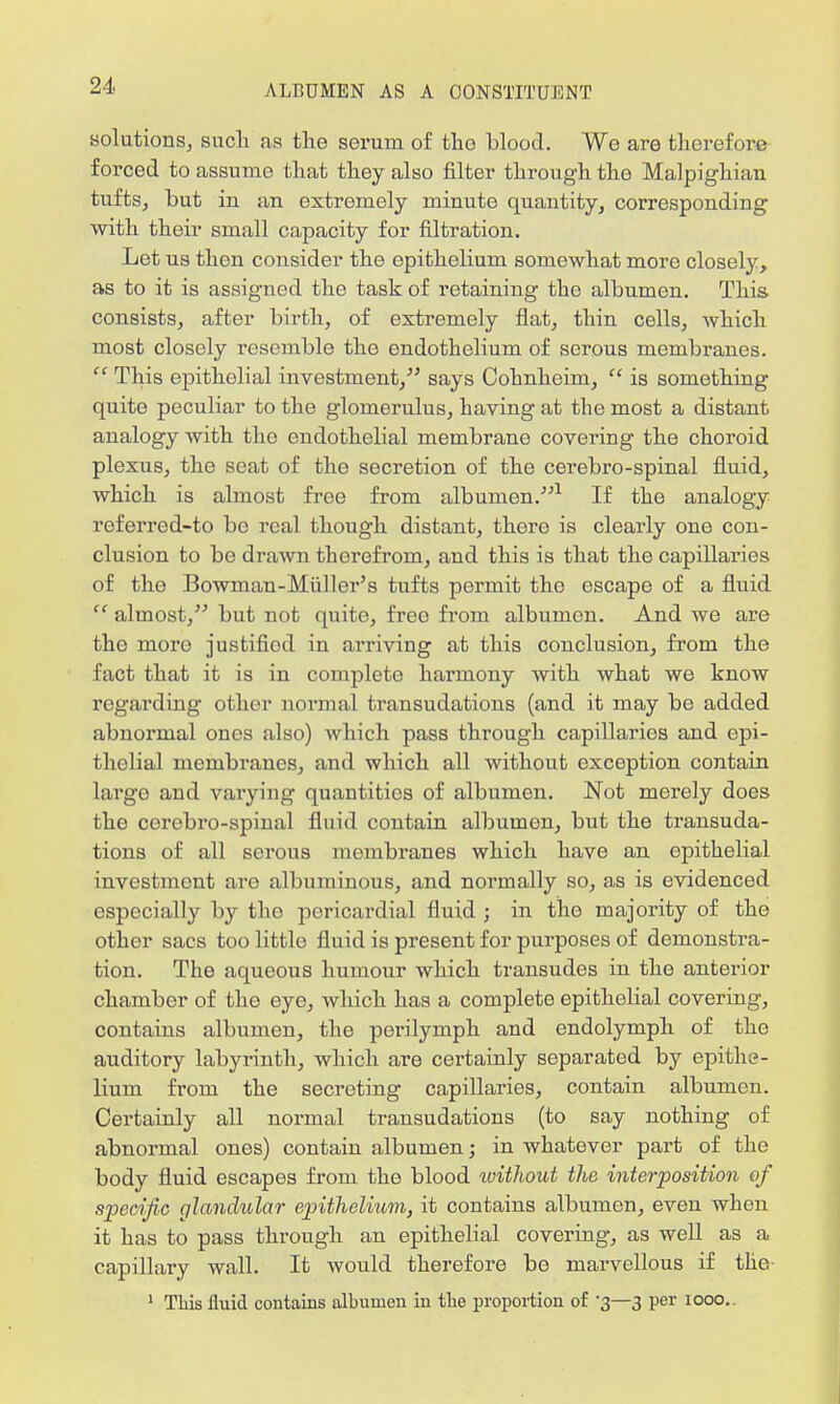 solutions, such as the serum of the blood. We are therefore forced to assume that they also filter through the Malpighian tufts, but in an extremely minute quantity, corresponding with their small capacity for filtration. Let us then consider the epithelium somewhat more closely, as to it is assigned the task of retaining the albumen. This consists, after birth, of extremely flat, thin cells, which most closely resemble the endothelium of serous membranes.  This epithelial investment, says Cohnheim,  is something quite peculiar to the glomerulus, having at the most a distant analogy with the endothelial membrane covering the choroid plexus, the seat of the secretion of the cerebro-spinal fluid, which is almost free from albumen.1 If the analogy referred-to be real though distant, there is clearly one con- clusion to be drawn therefrom, and this is that the capillaries of the Bowman-Miiller's tufts permit the escape of a fluid  almost, but not quite, free from albumen. And we are the more justifiod in arriving at this conclusion, from the fact that it is in complete harmony with what we know regarding other normal transudations (and it may be added abnormal ones also) which pass through capillaries and epi- thelial membranes, and which all without exception contain largo and varying quantities of albumen. Not merely does the cerebro-spinal fluid contain albumen, but the transuda- tions of all serous mombranes which have an epithelial investment are albuminous, and normally so, as is evidenced especially by the pericardial fluid ; in the majority of the other sacs too little fluid is present for purposes of demonstra- tion. The aqueous humour which transudes in the anterior chamber of the eye, which has a complete epithelial covering, contains albumen, the perilymph and endolymph of the auditory labyrinth, which are certainly separated by epithe- lium from the secreting capillaries, contain albumen. Certainly all normal transudations (to say nothing of abnormal ones) contain albumen; in whatever part of the body fluid escapes from the blood ivithout the interposition of specific glandular epithelium, it contains albumen, even when it has to pass through an epithelial covering, as well as a capillary wall. It would therefore be marvellous if the 1 Tliis fluid contains albumen in the proportion of 3—3 per 1000..