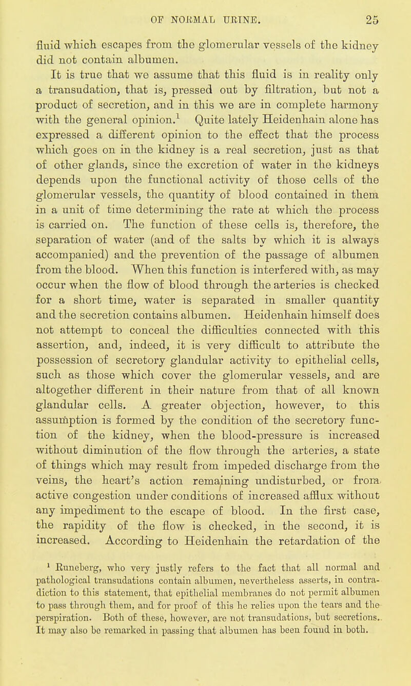 fluid which escapes from the glomerular vessels of the kidney did not contain albumen. It is true that we assume that this fluid is in reality only a transudation, that is, pressed out by filtration, but not a product of secretion, and in this we are in complete harmony with the general opinion.1 Quite lately Heidenhain alone has expressed a different opinion to the effect that the process which goes on in the kidney is a real secretion, just as that of other glands, since the excretion of water in the kidneys depends upon the functional activity of those cells of the glomerular vessels, the quantity of blood contained in them in a unit of time determining the rate at which the process is carried on. The function of these cells is, therefore, the separation of water (and of the salts by which it is always accompanied) and the prevention of the passage of albumen from the blood. When this function is interfered with, as may occur when the flow of blood through the arteries is checked for a short time, water is separated in smaller quantity and the secretion contains albumen. Heidenhain himself does not attempt to conceal the difficulties connected with this assertion, and, indeed, it is very difficult to attribute the possession of secretory glandular activity to epithelial cells, such as those which cover the glomerular vessels, and are altogether different in their nature from that of all known glandular cells. A greater objection, however, to this assumption is formed by the condition of the secretory func- tion of the kidney, when the blood-pressure is increased without diminution of the flow through the arteries, a state of things which may result from impeded discharge from the veins, the heart's action remaining undisturbed, or from, active congestion under conditions of increased afflux without any impediment to the escape of blood. In the first case, the rapidity of the flow is checked, in the second, it is increased. According to Heidenhain the retardation of the 1 Kuneberg, who very justly refers to the fact that all normal and pathological transudations contain albumen, nevertheless asserts, in contra- diction to this statement, that epithelial membranes do not permit albumen to pass through them, and for proof of this he relies upon the tears and the perspiration. Both of these, however, are not transudations, but secretions.. It may also bo remarked in passing that albumen has been found in both.