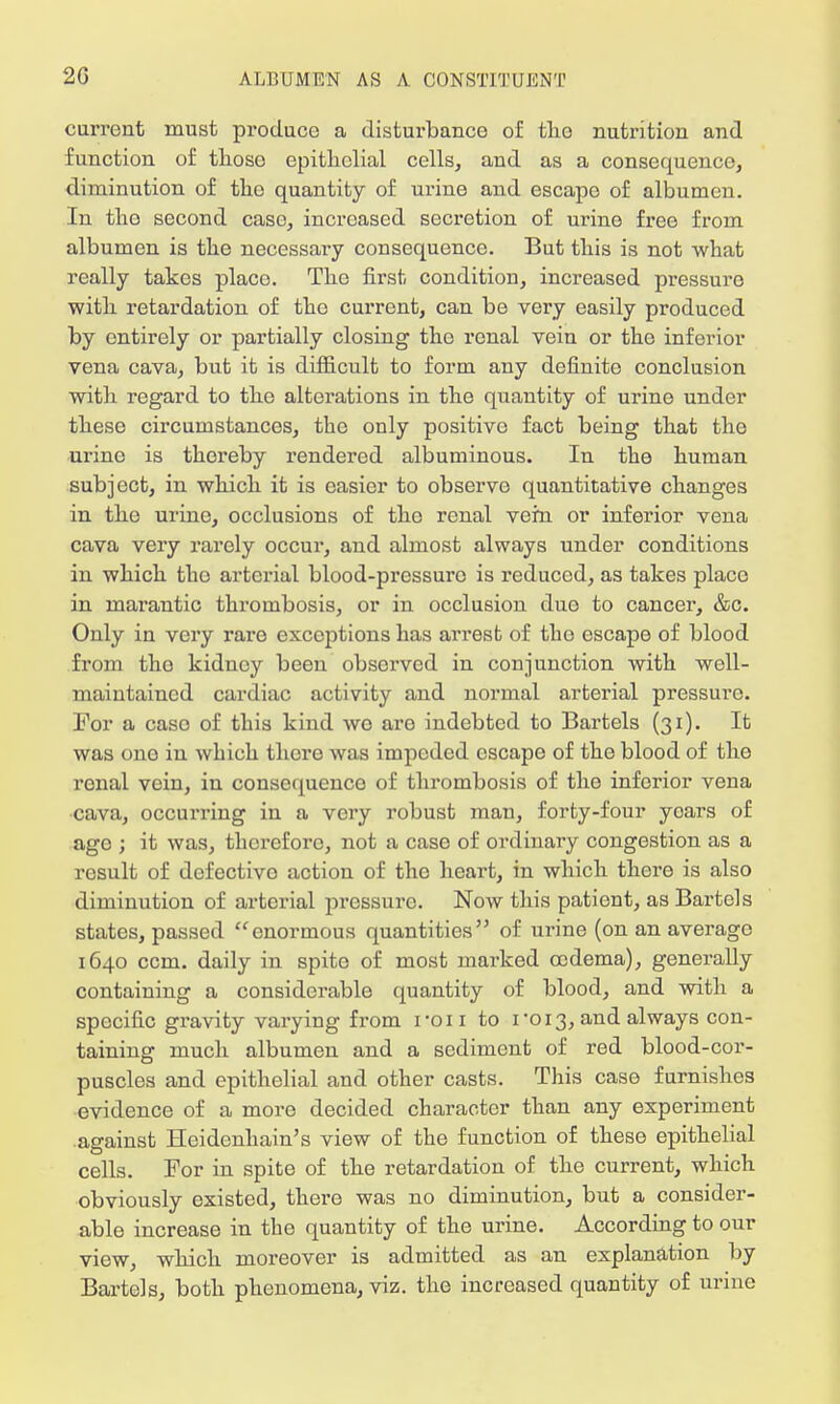 current must produce a disturbance of tho nutrition and function of thoso epithelial cells, and as a consequence, diminution of the quantity of urine and escape of albumen. In tho second case, increased secretion of urine free from albumen is the necessary consequence. But this is not what really takes placo. The first condition, increased pressure with retardation of the current, can be very easily produced by entirely or partially closing the renal vein or the inferior vena cava, but it is difficult to form any definite conclusion with regard to tho alterations in the quantity of urine under these circumstances, the only positive fact being that tho urine is thereby rendered albuminous. In the human subject, in which it is easier to observe quantitative changes in the urine, occlusions of the renal vein or inferior vena cava very rarely occur, and almost always under conditions in which tho arterial blood-pressuro is reduced, as takes place in marantic thrombosis, or in occlusion due to cancer, &c. Only in very rare exceptions has arrest of tho escape of blood from tho kidney been observed in conjunction with well- maintained cardiac activity and normal arterial pressure. For a caso of this kind wo aro indebted to Bartels (31). It was ono in which there was impeded escape of the blood of the renal vein, in consequence of thrombosis of tho inforior vena cava, occurring in a very robust man, forty-four years of ago ; it was, therefore, not a case of ordinary congestion as a result of defectivo action of the heart, in which there is also diminution of arterial pressure Now this patient, as Bartels states, passed enormous quantities of urine (on an average 1640 ccm. daily in spite of most marked oedema), generally containing a considerable quantity of blood, and with a specific gravity varying from ron to 1-013, and always con taining much albumen and a sediment of red blood-cor- puscles and epithelial and other casts. This case furnishes evidence of a more decided character than any experiment against Heidenhain's view of the function of these epithelial cells. For in spite of the retardation of the current, which obviously existed, there was no diminution, but a consider- able increase in the quantity of the urine. According to our view, which moreover is admitted as an explanation by Bartels, both phenomena, viz. the increased quantity of urine