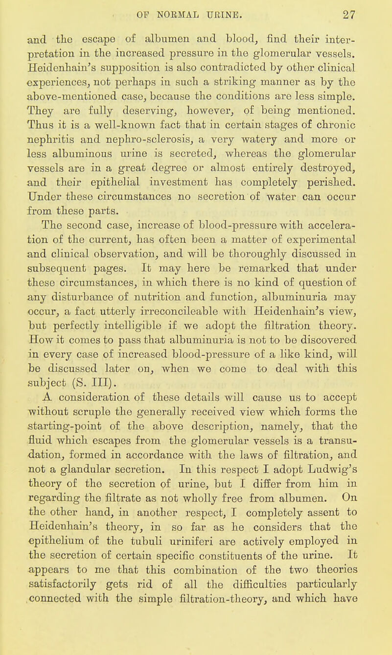 and the escape of albumen and blood, find their inter- pretation in the increased pressure in the glomerular vessels. Heidenhain's supposition is also contradicted by other clinical experiences, not perhaps in such a striking manner as by the above-mentioned case, because the conditions are less simple. They are fully deserving, however, of being mentioned. Thus it is a well-known fact that in certain stages of chronic nephritis and nephro-sclerosis, a very watery and more or less albuminous urine is secreted, whereas the glomerular vessels are in a great degree or almost entirely destroyed, and their epithelial investment has completely perished. Under these circumstances no secretion of water can occur from these parts. The second case, increase of blood-pressure with accelera- tion of the current, has often been a matter of experimental and clinical observation, and will be thoroughly discussed in subsequent pages. It may here be remarked that under these circumstances, in which there is no kind of question of any disturbance of nutrition and function, albuminuria may occur, a fact utterly irreconcileable with Heidenhain's view, but perfectly intelligible if we adopt the filtration theory. How it comes to pass that albuminuria is not to be discovered in every case of increased blood-pressure of a like kind, will be discussed later on, when we come to deal with this subject (S. III). A consideration of these details will cause us to accept without scruple the generally received view which forms the starting-point of the above description, namely, that the fluid which escapes from the glomerular vessels is a transu- dation, formed in accordance with the laws of filtration, and not a glandular secretion. In this respect I adopt Ludwig's theory of the secretion of urine, but I differ from him in regarding the filtrate as not wholly free from albumen. On the other hand, in another respect, I completely assent to Heidenhain's theory, in so far as he considers that the epithelium of the tubuli uriniferi are actively employed in the secretion of certain specific constituents of the urine. It appears to me that this combination of the two theories satisfactorily gets rid of all the difficulties particularly connected with the simple filtration-theory, and which have