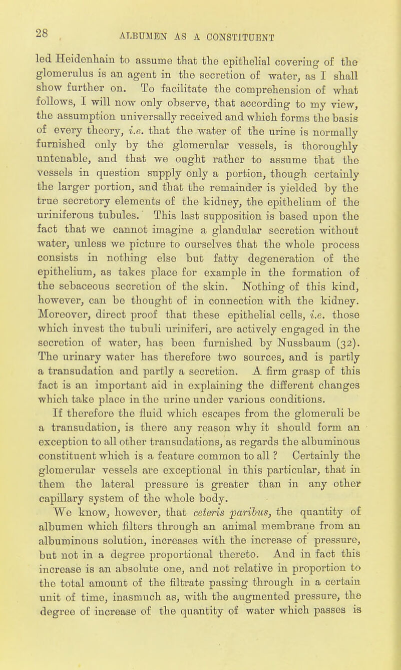 led Heidenliaiu to assume that the epithelial covering of the glomerulus is an agent in tho secretion of water, as I shall show further on. To facilitate the comprehension of what follows, I will now only observe, that according to my view, the assumption universally received and which forms the basis of every theory, i.e. that the water of the urine is normally furnished only by the glomerular vessels, is thoroughly untenable, and that we ought rather to assume that the vessels in question supply only a portion, though certainly the larger portion, and that the remainder is yielded by the true secretory elements of the kidney, the epithelium of the uriniferous tubules. This last supposition is based upon the fact that we cannot imagine a glandular seci'etion without water, unless we picture to ourselves that the whole process consists in nothing elso but fatty degeneration of the epithelium, as takes place for example in the formation of the sebaceous secretion of tho skin. Nothing of this kind, however, can be thought of in connection with the kidney. Moreover, direct proof that these epithelial cells, i.e. those which invest tho tubuli uriuiferi, aro actively engaged in the secretion of water, has been furnished by Nussbaum (32). Tho urinary water has therefore two sources, and is partly a transudation and partly a secretion. A firm grasp of this fact is an important aid in explaining the different changes which tako placo in the urino under various conditions. If therefore the fluid which escapes from the glomeruli be a transudation, is there any reason why it should form an exception to all other transudations, as regards the albuminous constituent which is a feature common to all ? Certainly the glomerular vessels are exceptional in this particular, that in them the lateral pressure is greater than in any other capillary system of the whole body. We know, however, that ceteris paribits, the quantity of albumen which filters through an animal membrane from an albuminous solution, increases with the increase of pressure, but not in a degree proportional thereto. And in fact this increase is an absolute one, and not relative in proportion to the total amount of the filtrate passing through in a certain unit of time, inasmuch as, with the augmented pressure, the degree of increase of the quantity of water which passes is