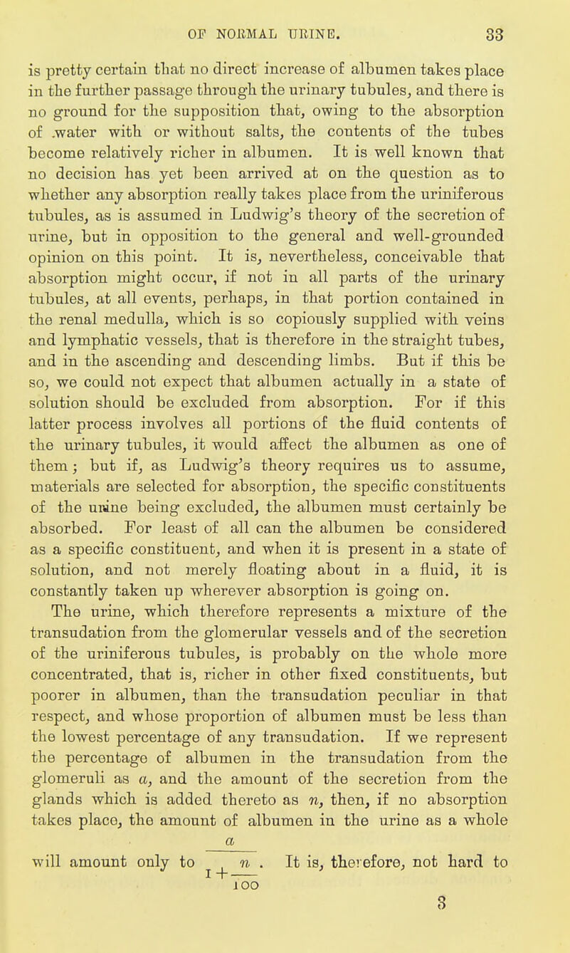 is pretty certain that no direct increase of albumen takes place in the further passage through the urinary tubules, and there is no ground for the supposition that, owing to the absorption of .water with or without salts, the contents of the tubes become relatively richer in albumen. It is well known that no decision has yet been arrived at on the question as to whether any absorption really takes place from the uriniferous tubules, as is assumed in Ludwig's theory of the secretion of urine, but in opposition to the general and well-grounded opinion on this point. It is, nevertheless, conceivable that absorption might occur, if not in all parts of the urinary tubules, at all events, perhaps, in that portion contained in the renal medulla, which is so copiously supplied with veins and lymphatic vessels, that is therefore in the straight tubes, and in the ascending and descending limbs. But if this be so, we could not expect that albumen actually in a state of solution should be excluded from absorption. For if this latter process involves all portions of the fluid contents of the urinary tubules, it would affect the albumen as one of them; but if, as Ludwig's theory requires us to assume, materials are selected for absorption, the specific constituents of the unine being excluded, the albumen must certainly be absorbed. For least of all can the albumen be considered as a specific constituent, and when it is present in a state of solution, and not merely floating about in a fluid, it is constantly taken up wherever absorption is going on. The urine, which therefore represents a mixture of the transudation from the glomerular vessels and of the secretion of the uriniferous tubules, is probably on the whole more concentrated, that is, richer in other fixed constituents, but poorer in albumen, than the transudation peculiar in that respect, and whose proportion of albumen must be less than the lowest percentage of any transudation. If we represent the percentage of albumen in the transudation from the glomeruli as a, and the amount of the secretion from the glands which is added thereto as n, then, if no absorption takes place, the amount of albumen in the urine as a whole a will amount only to ^ » . It is, therefore, not hard to ioo 3