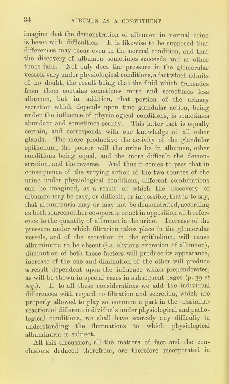 imagine that the demonstration of albumen in normal urine is beset with difficulties. It is likewise to be supposed that differences may occur even in the normal condition, and that the discovery of albumen sometimes succeeds and at other times fails. Not only does the pressure in the glomerular vessels vary under physiological conditions, a fact which admits of no doubt, the result being that the fluid which transudes from them contains sometimes more and sometimes less albumen, but in addition, that portion of the urinary secretion which depends upon true glandular action, being under the influence of physiological conditions, is sometimes abundant and sometimes scanty. This latter fact is equally certain, and corresponds with our knowledge of all other glands. The more productive the activity of the glandular epithelium, tho poorer will the urine be in albumen, other conditions being equal, and the more difficult the demon- stration, and tho reverse. And thus it comes to pass that in consequence of the varyiug action of the two sources of the urine under physiological conditions, different combinations can be imagined, as a result of which the discovery of albumen may bo easy, or difficult, or impossible, that is to say, that albuminuria may or may not be demonstrated, according as both sources either co-operate or act in opposition with refer- ence to the quantity of albumen in tho urine. Increase of the prcssuro under which filtration takes place in the glomerular vessels, and of the secretion in the epithelium, will cause albuminuria to be absent (i.e. obvious excretion of albumen), diminution of both those factors will produce its appearance, increase of the one and diminution of the other will produce a result dependent upon the influence which preponderates, as will be shown in special cases in subsequent pages (p. 39 et seq.). If to all these considerations we add the individual differences with regard to filtration and secretion, which are properly allowed to play so common a part in the dissimilar reaction of different individuals under physiological and patho- logical conditions, we shall have scarcely any difficulty in understanding the fluctuations to which physiological albuminuria is subject. All this discussion, all the matters of fact and the con- clusions deduced therefrom, are therefore incorporated in