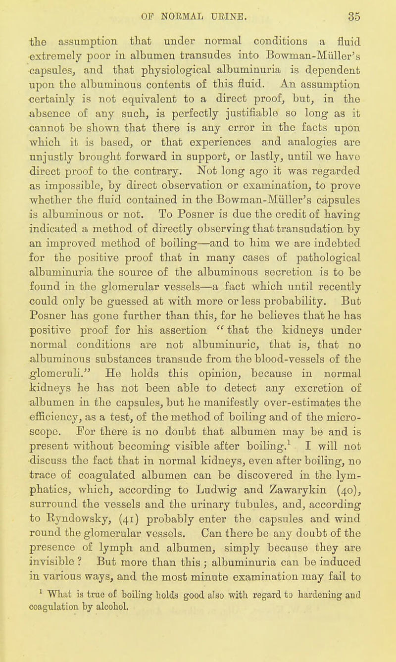 the assumption that under normal conditions a fluid extremely poor in albumen transudes into Bowman-Midler's capsules, and that physiological albuminuria is dependent upon the albuminous contents of this fluid. An assumption certainly is not equivalent to a direct proof, but, in the absence of auy such, is perfectly justifiable so long as it cannot be shown that there is any error in the facts upon which it is based, or that experiences and analogies are unjustly brought forwai'd in support, or lastly, until we have direct proof to the contrary. Not long ago it was regarded as impossible, by direct observation or examination, to prove whether the fluid contained in the Bowman-Miiller's capsules is albuminous or not. To Posner is due the credit of having indicated a method of directly observing that transudation by an improved method of boiling—and to him we are indebted for the positive proof that in many cases of pathological albuminuria the source of the albuminous secretion is to be found in the glomerular vessels—a fact which until recently could only be guessed at with more or less probability. But Posner has gone further than this, for he believes that he has positive proof for his assertion  that the kidneys under normal conditions are not albuminuric, that is, that no albuminous substances transude from the blood-vessels of the glomeruli. He holds this opinion, because in normal kidneys he has not been able to detect any excretion of albumen in the capsules, but he manifestly over-estimates the efficiency, as a test, of the method of boiling and of the micro- scope. Por there is no doubt that albumen may be and is present without becoming visible after boiling.1 I will not discuss the fact that in normal kidneys, even after boiling, no trace of coagulated albumen can be discovered in the lym- phatics, which, according to Ludwig and Zawarykin (40), surround the vessels and the urinary tubules, and, according to Eyndowsky, (41) probably enter the capsules and wind round the glomerular vessels. Can there be any doubt of the presence of lymph and albumen, simply because they are invisible ? But more than this ; albuminuria can be induced in various ways, and the most minute examination may fail to 1 What is true of boiling holds good also with regard to hardening and coagulation by alcohol.