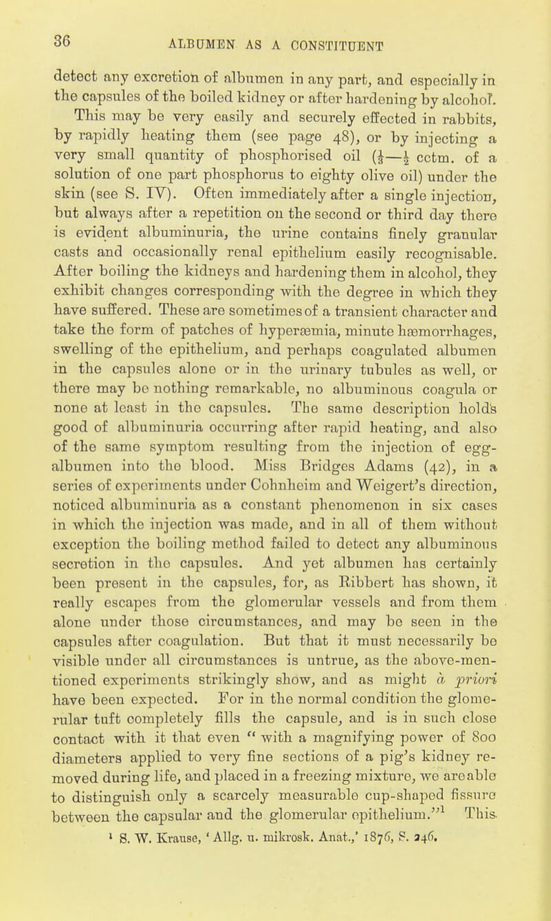 detect any excretion of albumen in any part, and especially in the capsules of the boiled kidney or after hardening by alconoT. This may be vory easily and securely effected in rabbits, by rapidly heating them (see page 48), or by injecting a very small quantity of phosphorised oil (J—* cctm. of a solution of one part phosphorus to eighty olive oil) under the skin (see S. IV). Often immediately after a single injection, but always after a repetition on the second or third day there is evident albuminuria, the urine contains finely granular casts and occasionally renal epithelium easily recognisable. After boiling the kidneys and hardening them in alcohol, they exhibit changes corresponding with the degi-ee in which they have suffered. These are sometimes of a transient character and take the form of patches of hyperemia, minute haemorrhages, swelling of tho epithelium, and perhaps coagulated albumen in the capsules alone or in the urinary tubules as well, or there may be nothing remarkable, no albuminous coagula or none at least in tho capsules. The same description hold's good of albuminuria occurring after rapid heating, and also of tho same symptom resulting from tho injection of egg- albumon into the blood. Miss Bridges Adams (42), in a series of experiments under Cohnhcim and Weigert's direction, noticed albuminuria as a constant phenomenon in six cases in which tho injection was made, and in all of them without exception the boiling method failed to detect any albuminous secretion in the capsules. And yet albumen has certainly been present in the capsules, for, as Ribbcrt has shown, it really escapes from tho glomerular vessels and from them alone under those circumstances, and may bo seen in the capsules after coagulation. But that it must necessarily bo visible under all circumstances is untrue, as the above-men- tioned experiments strikingly show, and as might a priori have been expected. For in the normal condition the glome- rular tuft oompletely fills the capsule, and is in such close contact with it that even  with a magnifying power of 800 diameters applied to very fine sections of a pig's kidney re- moved during life, and placed in a freezing mixture, we are able to distinguish only a scarcely measurable cup-shaped fissure between the capsular and the glomerular epithelium.1 This. 1 S. W. Krause, ' Allg. u. milcrosk. Anat.,' 187(1, S. 346.