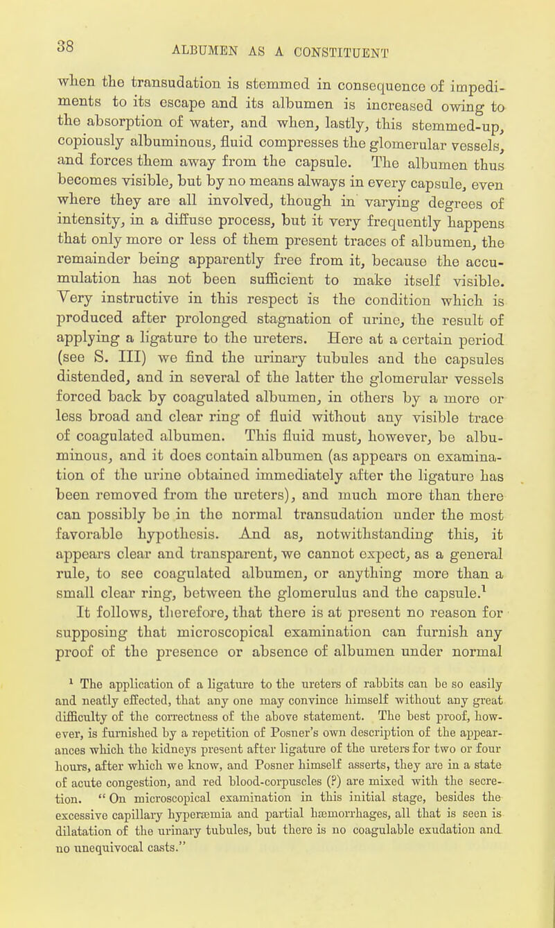 when the transudation is stemmed in consequence of impedi- ments to its escape and its albumen is increased owing to the absorption of water, and when, lastly, this stemmed-up, copiously albuminous, fluid compresses the glomerular vessels, and forces them away from the capsule. The albumen thus becomes visible, but by no means always in every capsule, even where they are all involved, though in varying degrees of intensity, in a diffuse process, but it very frequently happens that only more or less of them present traces of albumen, the remainder being apparently free from it, because the accu- mulation has not been sufficient to make itself visible. Yery instructive in this respect is the condition which is produced after prolonged stagnation of urine, the result of applying a ligature to the ureters. Here at a certain period (see S. Ill) we find the urinary tubules and the capsules distended, and in several of the latter the glomerular vessels forced back by coagulated albumen, in others by a more or less broad and clear ring of fluid without any visible trace of coagulated albumen. This fluid must, however, be albu- minous, and it does contain albumen (as appears on examina- tion of the urine obtainod immediately after the ligature has been removed from the ureters), and much more than there can possibly bo in tho normal transudation under the most favorable hypothesis. And as, notwithstanding this, it appears clear and transparent, we cannot expect, as a general rule, to see coagulated albumen, or anything more than a small clear ring, between the glomerulus and the capsule.1 It follows, therefore, that there is at present no reason for supposing that microscopical examination can furnish any proof of the presence or absence of albumen under normal 1 Tho application of a ligature to the ureters of rahhits can be so easily and neatly effected, that any one may convince himself without ariy great difficulty of the correctness of the above statement. The best proof, how- ever, is furnished by a repetition of Posner's own description of the appear- ances which tho kidneys present after ligature of the ureters for two or four hours, after which we know, and Posner himself asserts, they are in a state of acute congestion, and red blood-corpuscles (?) are mixed with the secre- tion.  On microscopical examination in this initial stage, besides the excessive capillary hyperarnia and partial haemorrhages, all that is seen is dilatation of the urinary tubules, but there is no coagulable exudation and no unequivocal casts.