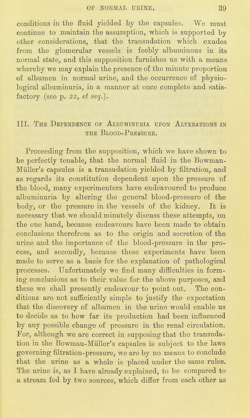 conditions in the fluid yielded by the capsules. Wo must continue to maintain the assumption, which is supported by other considerations, that the transudation which oxudes from the glomerular vessels is feebly albuminous in its normal state, and this supposition furnishes us with a means whereby we may explain the presence of the minute proportion of albumen in normal urine, and the occurrence of physio- logical albuminuria, in a manner at once complete and satis- factory (see p. 22, et seq.). III. The Dependence oe Albuminuria upon Alterations in THE BLOOD-PRESSURE. Proceeding from the supposition, which we have shown to be perfectly tenable, that the normal fluid in the Bowman- Miiller's capsules is a transudation yielded by filtration, and as regards its constitution dependent upon the pressure of the blood, many experimenters have endeavoured to produce albuminuria by altering the general blood-pressure of the body, or the pressure in the vessels of the kidney. It is necessary that we should minutely discuss these attempts, on the one hand, because endeavours have been made to obtain conclusions therefrom as to the origin and secretion of the urine and the importance of the blood-pressure in the pro- cess, and secondly, because these experiments have been made to serve as a basis for the explanation of pathological processes. Unfortunately we find many difficulties in form- ing conclusions as to their value for the above purposes, and these we shall presently endeavour to point out. The con- ditions are not sufficiently simple to justify the expectation that the discovery of albumen in the urine would enable us to decide as to how far its production had been influenced by any possible change of pressure in the renal circulation. For, although we are correct in supposing that the transuda- tion in the Bowman-Muller's capsules is subject to the laws governing filtration-pressure, we are by no means to conclude that the urine as a whole is placed under the same rules. The urine is, as I have already explained, to be compared to a stream fed by two sources, which differ from each other as