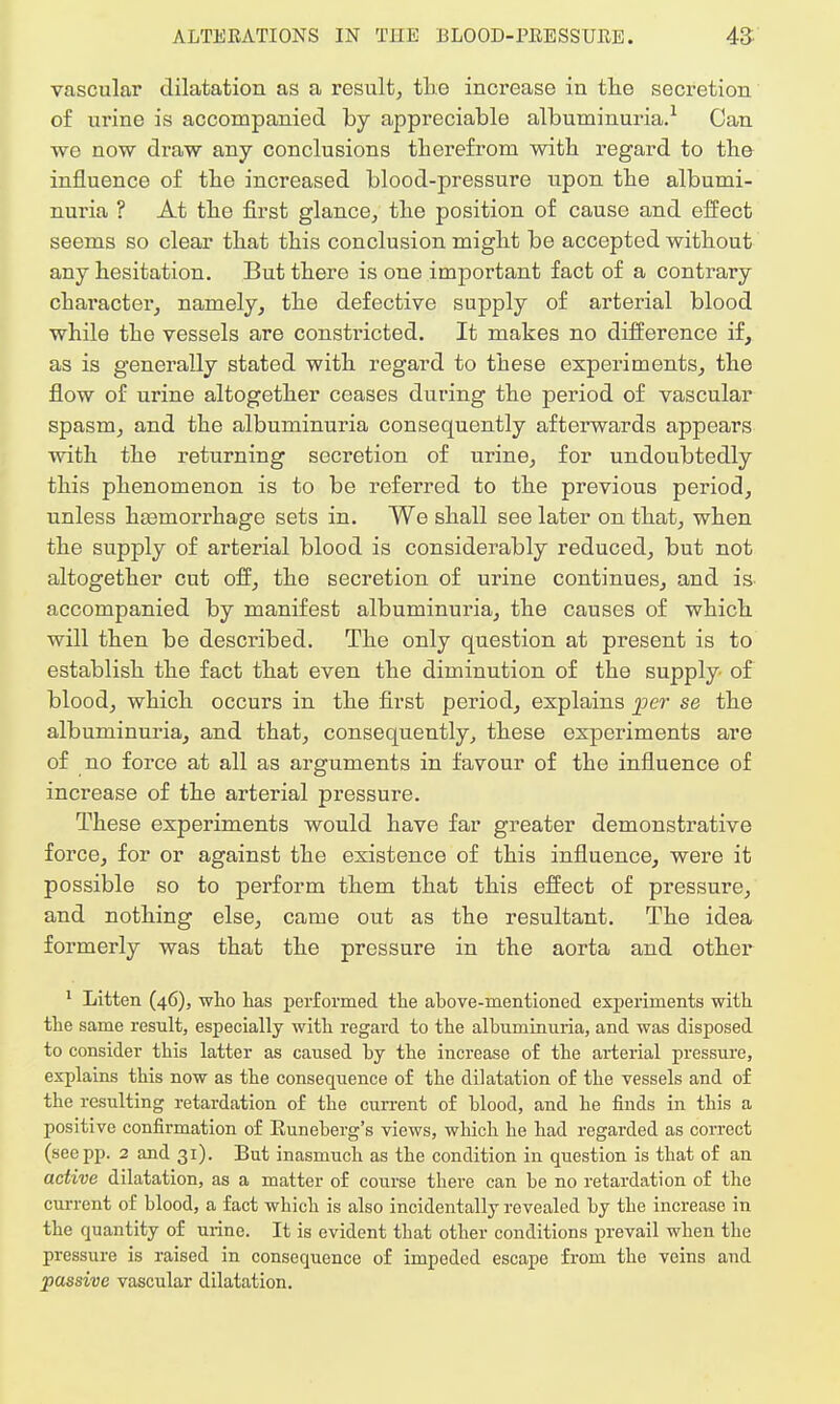 vascular dilatation as a result, the increase in the secretion of urine is accompanied by appreciable albuminuria.1 Can we now draw any conclusions therefrom with regard to the- influence of the increased blood-pressure upon the albumi- nuria ? At the first glance, the position of cause and effect seems so clear that this conclusion might be accepted without any hesitation. But there is one important fact of a contrary character, namely, the defective supply of arterial blood while the vessels are constricted. It makes no difference if, as is generally stated with regard to these experiments, the flow of urine altogether ceases during the period of vascular spasm, and the albuminuria consequently afterwards appears with the returning secretion of urine, for undoubtedly this phenomenon is to be referred to the previous period, unless hemorrhage sets in. We shall see later on that, when the supply of arterial blood is considerably reduced, but not altogether cut off, the secretion of urine continues, and is- accompanied by manifest albuminuria, the causes of which will then be described. The only question at present is to establish the fact that even the diminution of the supply of blood, which occurs in the first period, explains per se the albuminuria, and that, consequently, these experiments are of no force at all as arguments in favour of the influence of increase of the arterial pressure. These experiments would have far greater demonstrative force, for or against the existence of this influence, were it possible so to perform them that this effect of pressure, and nothing else, came out as the resultant. The idea formerly was that the pressure in the aorta and other 1 Litteii (46), who lias performed the above-mentioned experiments with the same result, especially with regard to the albuminuria, and was disposed to consider this latter as caused by the increase of the arterial pressure, explains this now as the consequence of the dilatation of the vessels and of the resulting retardation of the current of blood, and he finds in this a positive confirmation of Euneberg's views, which he had regarded as correct (see pp. 2 and 31). But inasmuch as the condition in question is that of an active dilatation, as a matter of course there can be no retardation of the current of blood, a fact which is also incidentally revealed by the increase in the quantity of urine. It is evident that other conditions prevail when the pressure is raised in consequence of impeded escape from the veins and passive vascular dilatation.