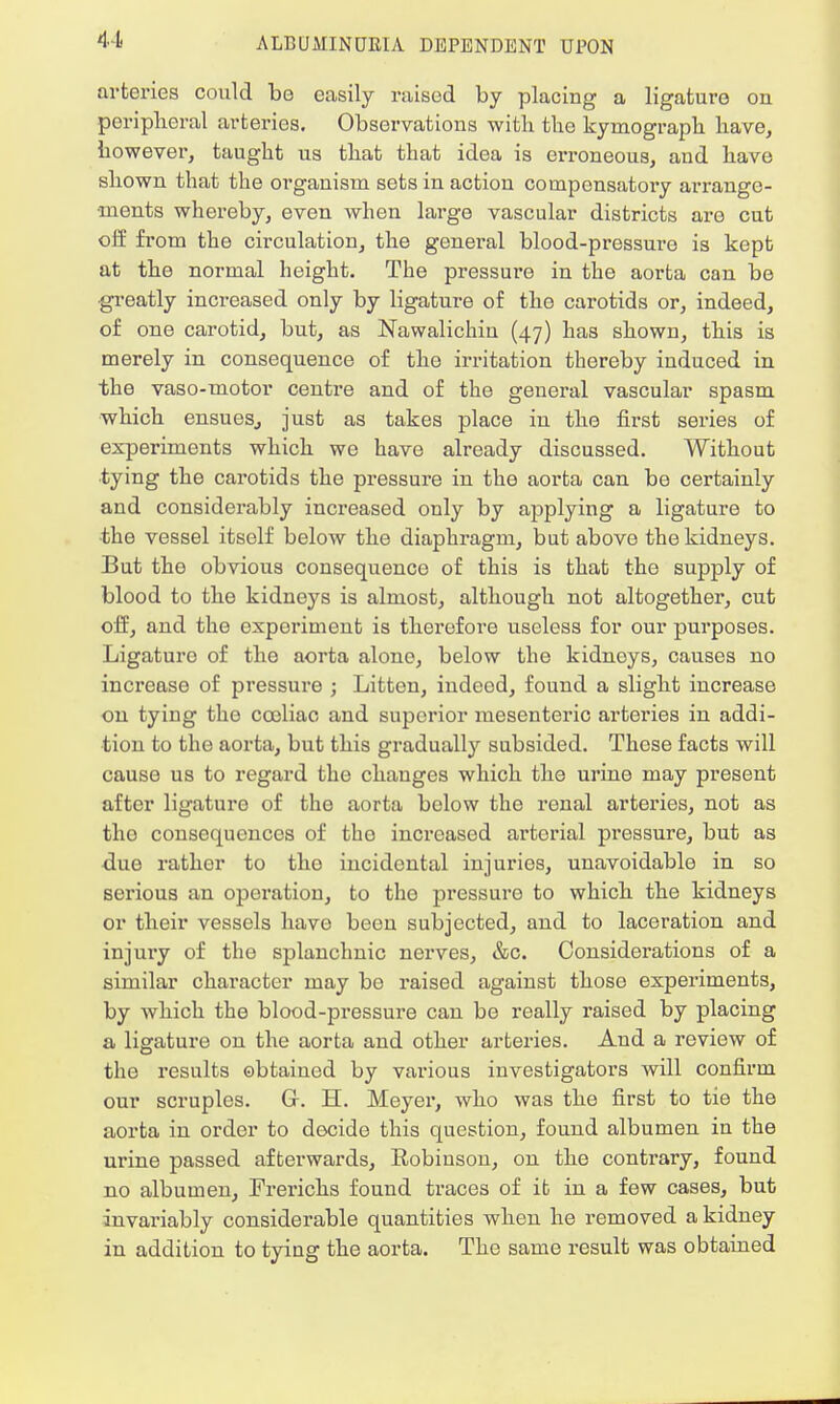 arteries could be easily raised by placing a ligature on peripheral arteries. Observations with the kymograph have, however, taught us that that idea is erroneous, and have shown that the orgauism sets in action compensatory arrange- ments whereby, even when large vascular districts are cut off from the circulation, the general blood-pressuro is kept at the normal height. The pressure in the aorta can be greatly increased only by ligature of the carotids or, indeed, of one carotid, but, as Nawalichiu (47) has shown, this is merely in consequence of the irritation thereby induced in the vaso-motor centre and of the general vascular spasm which ensues,, just as takes place in the first series of experiments which we have already discussed. Without tying the carotids the pressure in the aorta can be certainly and considerably increased only by applying a ligature to ■the vessel itself below the diaphragm, but above the kidneys. But the obvious consequence of this is that the supply of blood to the kidneys is almost, although not altogether, cut off, and the experiment is therefore useless for our purposes. Ligature of the aorta alone, below the kidnoys, causes no increase of pressure ; Litten, indeod, found a slight increase on tying the cceliac and superior mesenteric arteries in addi- tion to the aorta, but this gradually subsided. These facts will cause us to regard the changes which the urine may present after ligature of the aorta below the renal arteries, not as tho consequences of tho increased arterial pressure, but as due rather to tho iucidental injuries, unavoidable in so serious an operation, to tho pressuro to which the kidneys or their vessels havo been subjected, and to laceration and injury of the splanchnic nerves, &c. Considerations of a similar character may bo raised against those experiments, by which the blood-pressure can be really raised by placing a ligature on the aorta and other arteries. And a review of the results obtained by various investigators will confirm our scruples. Gr. H. Meyer, who was the first to tie the aorta in order to decide this question, found albumen in the urine passed afterwards, Robinson, on the contrary, found no albumen, Frerichs found traces of it in a few cases, but invariably considerable quantities when he removed a kidney in addition to tying the aorta. The same result was obtained