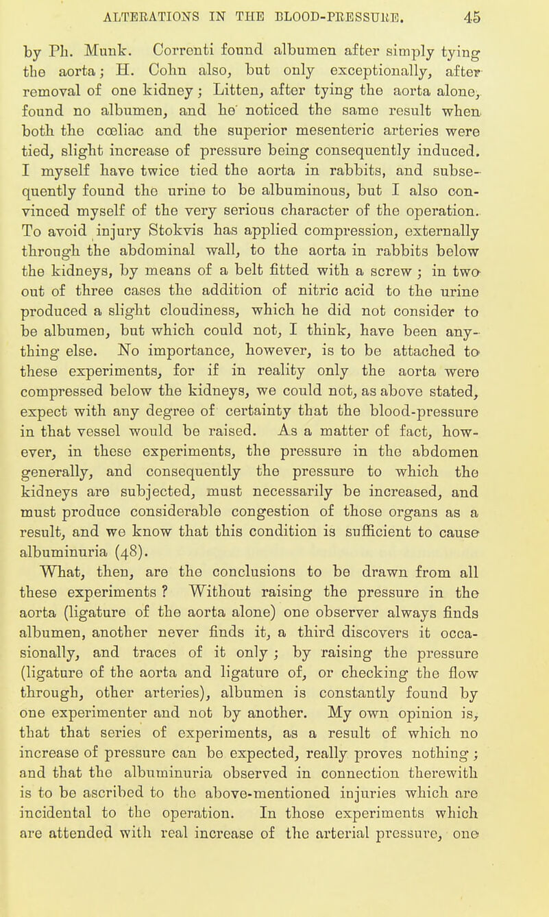 by Ph. Munk. Corronti found albumen after simply tying the aorta; H. Colin also, but only exceptionally, after removal of one kidney; Litten, after tying the aorta alone, found no albumen, and he' noticed the same result when both the cceliac and the superior mesenteric arteries were tied, slight increase of pressure being consequently induced. I myself have twice tied the aorta in rabbits, and subse- quently found the urine to be albuminous, but I also con- vinced myself of the very serious character of the operation. To avoid injury Stokvis has applied compression, externally through the abdominal wall, to the aorta in rabbits below the kidneys, by means of a belt fitted with a screw ; in two- out of three cases the addition of nitric acid to the urine produced a slight cloudiness, which he did not consider to be albumen, but which could not, I think, have been any- thing else. No importance, however, is to be attached to these experiments, for if in reality only the aorta were compressed below the kidneys, we could not, as above stated, expect with any degree of certainty that the blood-pressure in that vessel would be raised. As a matter of fact, how- ever, in these experiments, the pressure in the abdomen generally, and consequently the pressure to which the kidneys are subjected, must necessarily be increased, and must produce considerable congestion of those organs as a result, and we know that this condition is sufficient to cause albuminuria (48). What, then, are the conclusions to be drawn from all these experiments ? Without raising the pressure in the aorta (ligature of the aorta alone) one observer always finds albumen, another never finds it, a third discovers it occa- sionally, and traces of it only ; by raising the pressure (ligature of the aorta and ligature of, or checking the flow through, other arteries), albumen is constantly found by one experimenter and not by another. My own opinion is, that that series of experiments, as a result of which no increase of pressure can be expected, really proves nothing; and that the albuminuria observed in connection therewith is to be ascribed to the above-mentioned injuries which are incidental to the operation. In those experiments which are attended with real increase of the arterial pressure, one