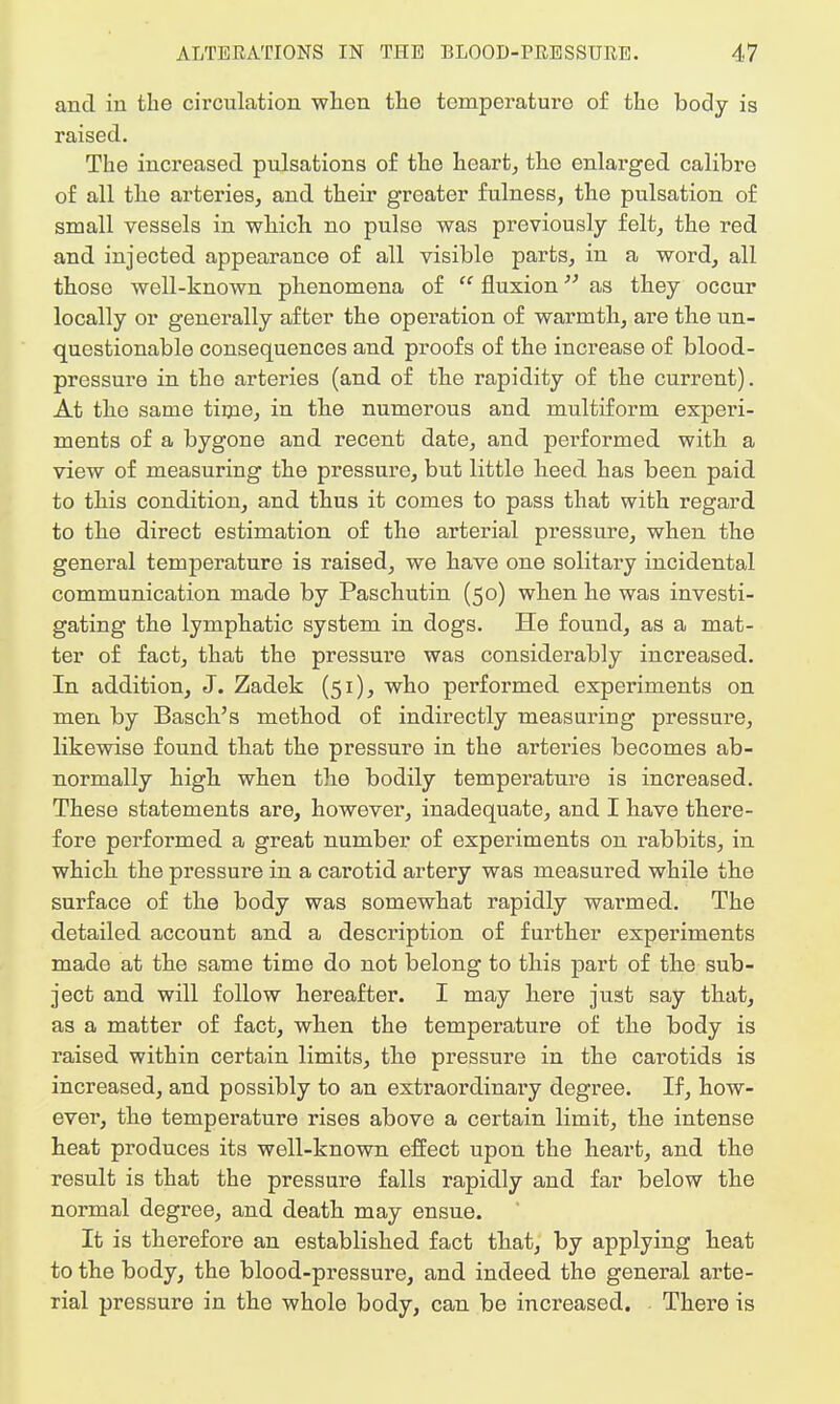 and in the circulation when the temperature of the body is raised. The increased pulsations of the heart, the enlarged calibre of all the arteries, and their greater fulness, the pulsation of small vessels in which no pulse was previously felt, the red and injected appearance of all visible parts, in a word, all those well-known phenomena of  fluxion as they occur locally or generally after the operation of warmth, are the un- questionable consequences and proofs of the increase of blood- pressure in the arteries (and of the rapidity of the current). At the same time, in the numerous and multiform expei'i- ments of a bygone and recent date, and pei'formed with a view of measuring the pressure, but little heed has been paid to this condition, and thus it comes to pass that with regard to the direct estimation of the arterial pressure, when the general temperature is raised, we have one solitary incidental communication made by Paschutin (50) when he was investi- gating the lymphatic system in dogs. He found, as a mat- ter of fact, that the pressure was considerably increased. In addition, J. Zadek (51), who performed experiments on men by Basch's method of indirectly measuring pressure, likewise found that the pressure in the arteries becomes ab- normally high when the bodily temperature is increased. These statements are, however, inadequate, and I have there- fore performed a great number of experiments on rabbits, in which the pressure in a carotid artery was measured while the surface of the body was somewhat rapidly warmed. The detailed account and a description of further experiments made at the same time do not belong to this part of the sub- ject and will follow hereafter. I may here juat say that, as a matter of fact, when the temperature of the body is raised within certain limits, the pressure in the carotids is increased, and possibly to an extraordinary degree. If, how- ever, the temperature rises above a certain limit, the intense heat produces its well-known effect upon the heart, and the result is that the pressure falls rapidly and far below the normal degree, and death may ensue. It is therefore an established fact that, by applying heat to the body, the blood-pressure, and indeed the general arte- rial pressure in the whole body, can be increased. There is
