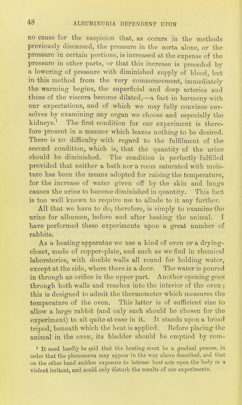 no causo for the suspicion that, as occurs in the methods previously discussed, the pressure in the aorta alone, or the pressure in certain portions, is increased at the expense of the pressure in other parts, or that this increase is preceded by a lowering of pressure with diminished supply of blood, but in this method from the very commencement, immediately the warming begins, the superficial and deep arteries and those of the viscera become dilated,—a fact in harmony with our expectations, and of which we may fully convince our- selves by examining any organ we choose and especially the kidneys.1 The first condition for our experiment is there- fore present in a manner which leaves nothing to be desired. There is no difficulty with regard to the fulfilment of the second condition, which is, that the quantity of the urine should be diminished. The condition is perfectly fulfilled provided that neither a bath nor a room saturated with niois- turo has been the means adopted for raising the temperature, for the increase of water given off by the skin and lungs causes the urine to become diminished in quantity. This fact is too well known to require me to alludo to it any further. All that wo have to do, therefore, is simply to examine the urine for albumen, before and after heating the animal. I have performed these experiments upon a great number of rabbits. As a heating apparatus we use a kind of oven or a drying- closet, made of copper-plate, and such as we find in chemical laboratories, with double walls all round for holding water, except at the side, where there is a door. The water is poured in through an ori6ce in the upper part. Another opening goes through both walls and reaches into the interior of the oven ; this is designed to admit the thermometer which measures the temperature of the oven. This latter is of sufficient size to allow a large rabbit (and only such should be chosen for the experiment) to sit quite at ease in it. It stands upon a broad tripod, beneath which the heat is applied. Before placing the animal in the oven, its bladder should be emptied by com- 1 It need hardly be said that tho heating must be a gradual process, in order that tho phenomena may appear in the way above described, and that on the other hand sudden exposure to intense beat acts upon tbe body ns a violent irritant, and could only disturb tbe results of our experiments.