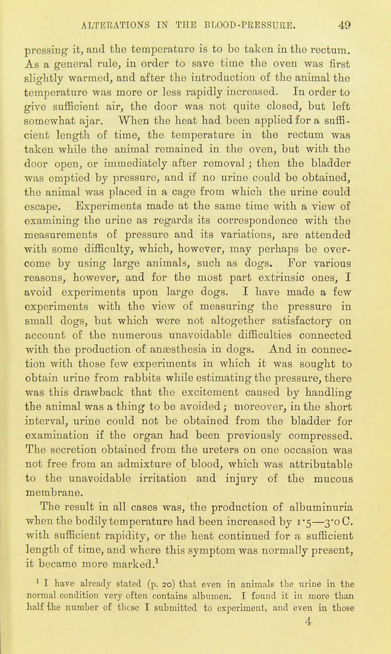 pressing it, and the temperature is to be takon in the rectum. As a general rule, in order to save time the oven was first slightly warmed, and after the introduction of the animal the temperature was more or less rapidly increased. In order to give sufficient air, the door was not quite closed, but left somewhat ajar. When the heat had been applied for a suffi- cient length of time, the temperature in the rectum was taken while the animal remained in the oven, but with the door open, or immediately after removal; then the bladder was emptied by pressure, and if no urine could be obtained, the animal was placed in a cage from which the urine could escape. Experiments made at the same time with a view of examining the urine as regards its correspondence with the measurements of pressure and its variations, are attended with some difficulty, which, however, may perhaps be over- come by using large animals, such as dogs. For various reasons, however, and for the most part extrinsic ones, I avoid experiments upon large dogs. I have made a few experiments with the view of measuring the pressure in small dogs, but which were not altogether satisfactory on account of the numerous unavoidable difficulties connected with the production of anaesthesia in dogs. And in connec- tion with those few experiments in which it was sought to obtain urine from rabbits while estimating the pressure, there was this drawback that the excitement caused by handling the animal was a thing to be avoided ; moi'eover, in the short interval, urine could not be obtained from the bladder for examination if the organ had been previously compressed. The secretion obtained from the ureters on one occasion was not free from an admixture of blood, which was attributable to the unavoidable irritation and injury of the mucous membrane. The result in all cases was, the production of albuminuria when the bodily temperature had been increased by 1*5—3*0 C. with sufficient rapidity, or the heat continued for a sufficient length of time, and where this symptom was normally present, it became more marked.1 1 I Lave already stated (p. 20) that even in animals tbe niine in the normal condition very often contains albumen. I found it in more than half the number of these I submitted to experiment, and even in those 4