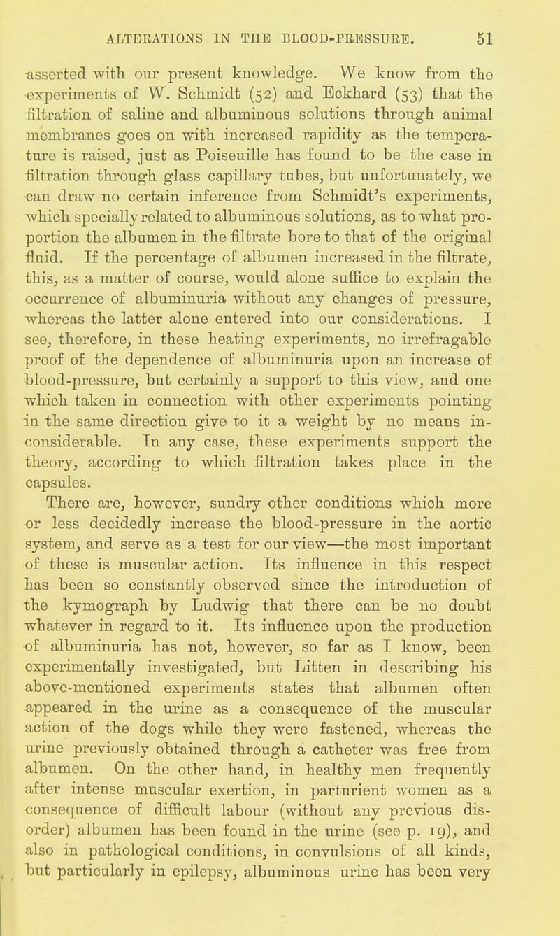 asserted with our present knowledge. We know from the experiments of W. Schmidt (52) and Eckhard (53) that the filtration of saline and albuminous solutions through animal membranes goes on with increased rapidity as the tempera- ture is raised, just as Poiseuille has found to be the case in filtration through glass capillary tubes, but unfortunately, we can draw no certain inference from Schmidt's experiments, which specially related to albuminous solutions, as to what pro- portion the albumen in the nitrate bore to that of the original fluid. If the percentage of albumen increased in the filtrate, this, as a matter of course, would alone suffice to explain the occurrence of albuminuria without any changes of pressure, whereas the latter alone entered into our considerations. I see, therefore, in these heating experiments, no irrefragable proof of the dependence of albuminuria upon an increase of blood-pressure, but certainly a support to this view, and one which taken in connection with other experiments pointing in the same direction give to it a weight by no means in- considerable. In any case, these experiments support the theory, according to which filtration takes place in the capsules. There are, however, sundry other conditions which more or less decidedly increase the blood-pressure in the aortic system, and serve as a test for our view—the most important of these is muscular action. Its influence in this respect has been so constantly observed since the introduction of the kymograph by Ludwig that there can be no doubt whatever in regard to it. Its influence upon the production of albuminuria has not, however, so far as I know, been experimentally investigated, but Litten in describing his above-mentioned experiments states that albumen often appeared in the urine as a consequence of the muscular action of the dogs while they were fastened, whereas the urine previously obtained through a catheter was free from albumen. On the other hand, in healthy men frequently after intense muscular exertion, in parturient women as a consequence of difficult labour (without any previous dis- order) albumen has been found in the urine (see p. 19), and also in pathological conditions, in convulsions of all kinds, but particularly in epilepsy, albuminous urine has been very