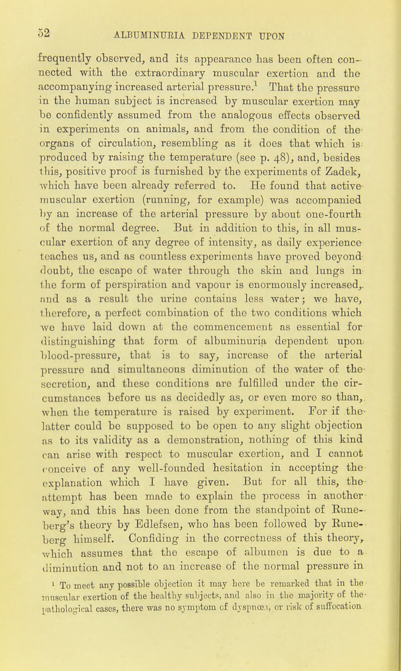 frequently observed, and its appearance lias been often con- nected with the extraordinary muscular exertion and the accompanying increased arterial pressure.1 That the pressure in the human subject is increased by muscular exertion may bo confidently assumed from the analogous effects observed in experiments on animals, and from the condition of the- organs of circulation, resembling as it does that which is produced by raising the temperature (see p. 48), and, besides tliis, positive proof is furnished by the experiments of Zadek, which have been already referred to. He found that active- muscular exertion (running, for example) was accompanied by an increase of the arterial pressure by about one-fourth of the normal degree. But in addition to this, in all mus- cular exertion of any degree of intensity, as daily experience teaches us, and as countless experiments have proved beyond doubt, the escapo of water through the skin and lungs in the form of perspiration and vapour is enormously increased,, and as a result the urine contains less water; we have, therefore, a perfect combination of the two conditions which we have laid down at the commencement as essential for distinguishing that form of albuminuria dependent upon blood-pressure, that is to say, increase of the arterial pressure and simultaneous diminution of the water of the- secretion, and these conditions are fulfilled under the cir- cumstances beforo us as decidedly as, or even more so than, when the temperature is raised by experiment. For if the- latter could be supposed to be open to any slight objection as to its validity as a demonstration, nothing of this kind can arise with respect to muscular exertion, and I cannot conceive of any well-founded hesitation in accepting the explanation which I have given. But for all this, the attempt has been made to explain the process in another way, and this has been done from the standpoint of Rune-- berg's theory by Edlefsen, who has been followed by Rune- berg himself. Confiding in the correctness of this theory, which assumes that the escape of albumen is due to a diminution and not to an increase of the normal pressure in 1 To meet any possible objection it may here be remarked tbat in tbe muscular exertion of tbe healthy subjects, and also in ihc majority of the- nathologieal cases, there was no symptom cf dyspnau, or risk of suffocation