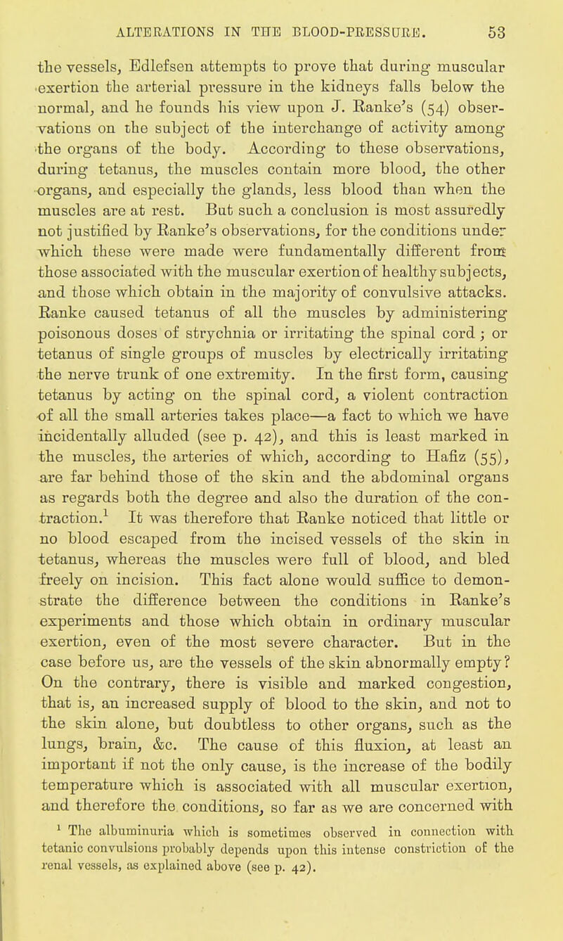 the vessels, Edlefsen attempts to prove that during muscular exertion the arterial pressure in the kidneys falls below the normal, and he founds his view upon J. Ranke's (54) obser- vations on the subject of the interchange of activity among •the organs of the body. According to these observations, during tetanus, the muscles contain more blood, the other organs, and especially the glands, less blood than when the muscles are at rest. But such a conclusion is most assuredly not justified by Ranke's observations, for the conditions under which these were made were fundamentally different from those associated with the muscular exertion of healthy subjects, and those which obtain in the majority of convulsive attacks. Ranke caused tetanus of all the muscles by administering poisonous doses of strychnia or irritating the spinal cord; or tetanus of single groups of muscles by electrically irritating the nerve trunk of one extremity. In the first form, causing tetanus by acting on the spinal cord, a violent contraction of all the small arteries takes place—a fact to which we have incidentally alluded (see p. 42), and this is least marked in the muscles, the arteries of which, according to Hafiz (55), a,re far behind those of the skin and the abdominal organs as regards both the degree and also the duration of the con- traction.1 It was therefore that Ranke noticed that little or no blood escaped from the incised vessels of the skin in tetanus, whereas the muscles were full of blood, and bled freely on incision. This fact alone would suffice to demon- strate the difference between the conditions in Rankers experiments and those which obtain in ordinary muscular exertion, even of the most severe character. But in the case before us, are the vessels of the skin abnormally empty ? On the contrary, there is visible and marked congestion, that is, an increased supply of blood to the skin, and not to the skin alone, but doubtless to other organs, such as the lungs, brain, &c. The cause of this fluxion, at least an important if not the only cause, is the increase of the bodily temperature which is associated with all muscular exertion, and therefore the conditions, so far as we are concerned with 1 The albuminuria which is sometimes observed in connection with tetanic convulsions probably depends upon this intense constriction oE the renal vessels, as explained above (see p. 42).