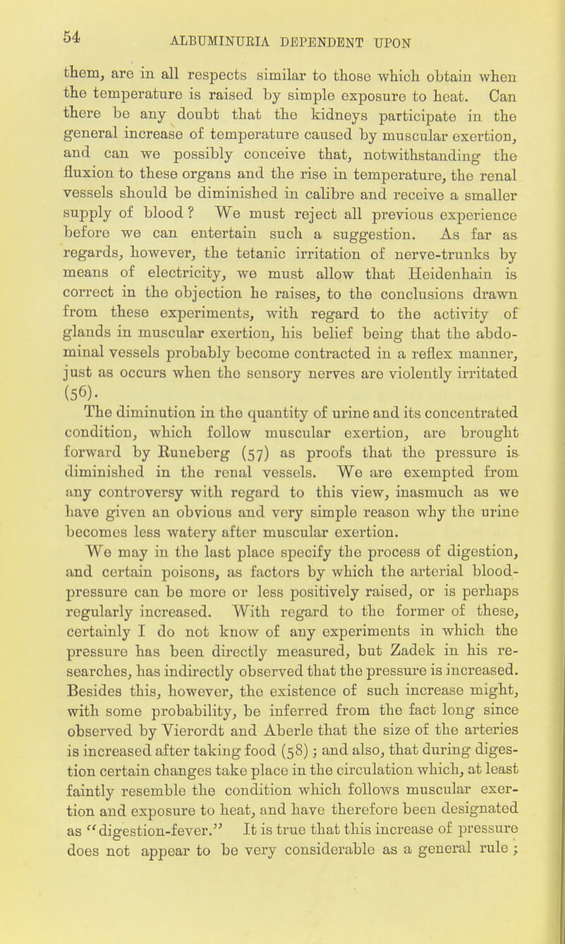 them, are in all respects similar to those which obtain when the temperature is raised by simple oxposure to heat. Can there be any doubt that the kidneys participate in the general increase of temperature caused by muscular exertion, and can we possibly conceive that, notwithstanding the fluxion to these organs and the rise in temperature, the renal vessels should be diminished in calibre and receive a smaller supply of blood ? We must reject all previous experience before we can entertain such a suggestion. As far as regards, however, the tetanic irritation of nerve-trunks by means of electricity, we must allow that Heidenhain is correct in the objection he raises, to the conclusions drawn from these experiments, with regard to the activity of glands in muscular exertion, his belief being that the abdo- minal vessels probably become contracted in a reflex manner, just as occurs when tho sensory nerves are violently irritated (56). The diminution in the quantity of urine and its concentrated condition, which follow muscular exertion, are brought forward by Runeberg (57) as proofs that the pressure is- diminished in the renal vessels. We are exempted from iiny controversy with regard to this view, inasmuch as we have given an obvious and very simple reason why the urine becomes less Avatery after muscular exertion. We may in the last place specify tho process of digestion, and certain poisons, as factors by which the arterial blood- pressure can be more or less positively raised, or is perhaps regularly increased. With regard to tho former of these, certainly I do not know of any experiments in which the pressure has been directly measured, but Zadek in his re- searches, has indirectly observed that the pressure is increased. Besides this, however, the existence of such increase might, with some probability, be inferred from the fact long since observed by Vierordt and Aberle that the size of the arteries is increased after taking food (58); and also, that during diges- tion certain changes take place in the circulation which, at least faintly resemble the condition which follows muscular exer- tion and exposure to heat, and have therefore been designated as digestion-fever. It is true that this increase of pressure does not appear to be very considerable as a general rule ;