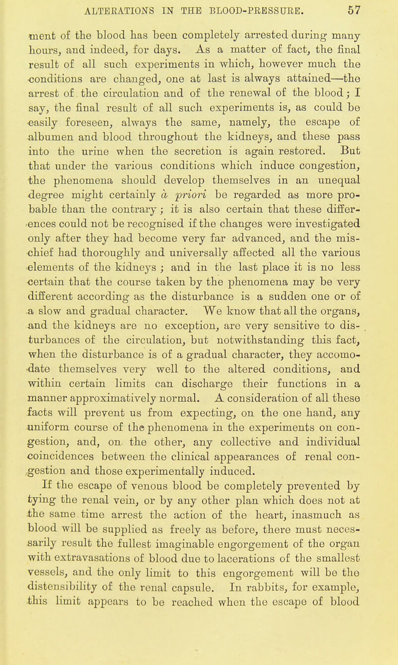ment of the blood has been completely arrested during many hours, and indeed, for days. As a matter of fact, the final result of all such experiments in which, however much the conditions are changed, one at last is always attained—the arrest of the circulation and of the renewal of the blood; I say, the final result of all such experiments is, as could be easily foreseen, always the same, namely, the escape of albumen and blood throughout the kidneys, and these pass into the urine when the secretion is again restored. But that under the various conditions which induce congestion, the phenomena should develop themselves in an unequal degree might certainly a priori be regarded as more pro- bable than the contrary; it is also certain that these differ- ences could not be recognised if the changes were investigated only after they had become very far advanced, and the mis- chief had thoroughly and universally affected all the various elements of the kidneys ; and in the last place it is no less certain that the course taken by the phenomena may be very different according as the disturbance is a sudden one or of a slow and gradual character. We know that all the organs, and the kidneys are no exception, are very sensitive to dis- turbances of the circulation, but notwithstanding this fact, when the disturbance is of a gradual character, they accomo- date themselves very well to the altered conditions, and within certain limits can discharge their functions in a manner approximatively normal. A consideration of all these facts will prevent us from expecting, on the one hand, any uniform course of the phenomena in the experiments on con- gestion, and, on. the other, any collective and individual coincidences between the clinical appearances of renal con- gestion and those experimentally induced. If the escape of venous blood be completely prevented by tying the renal vein, or by any other plan which does not at .the same time arrest the action of the heart, inasmuch as blood will be supplied as freely as before, there must neces- sarily result the fullest imaginable engorgement of the organ with extravasations of blood due to lacerations of the smallest vessels, and the only limit to this engorgement will be the distensibility of the renal capsule. In rabbits, for example, this limit appears to be reached when the escape of blood