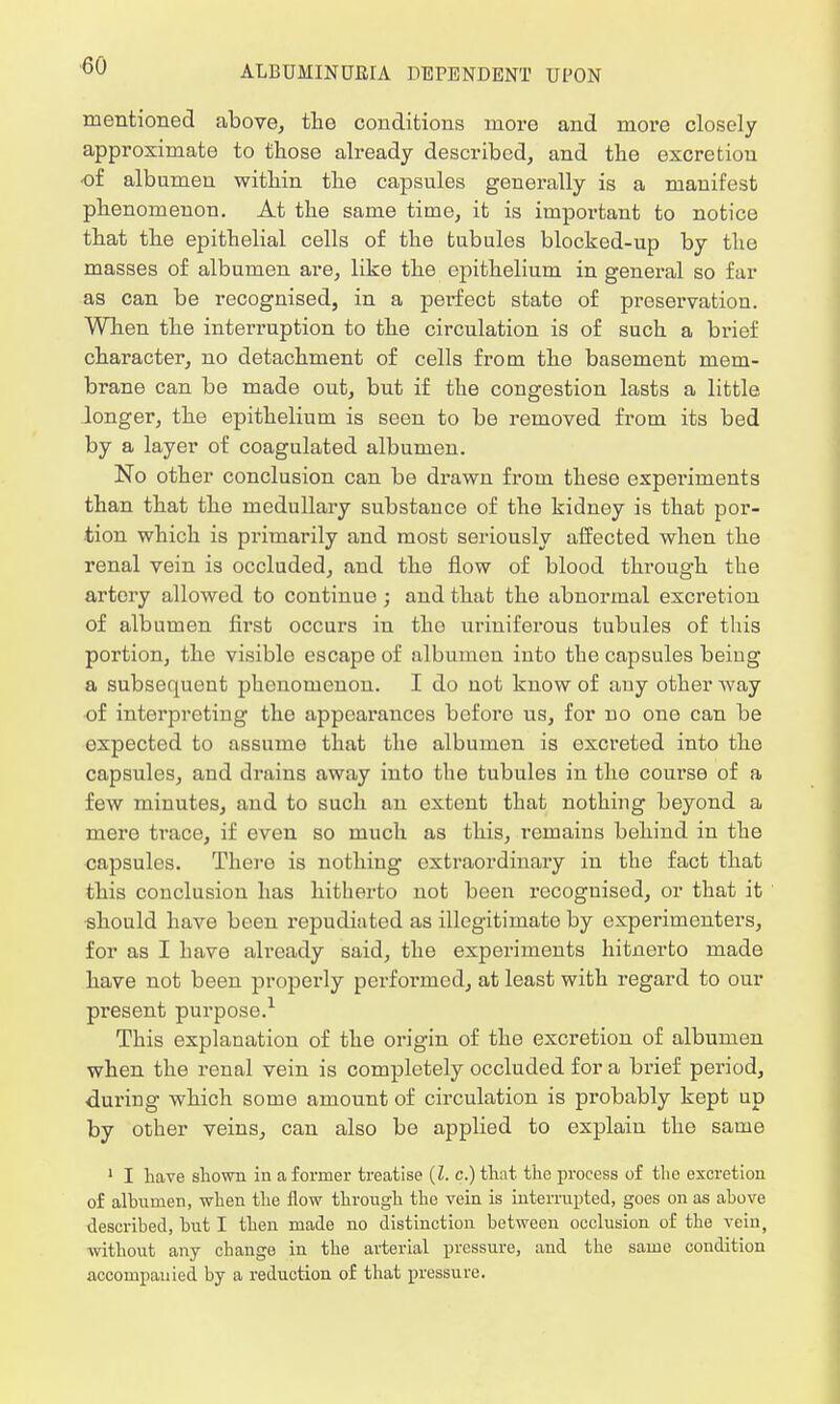 mentioned above, the conditions more and more closely approximate to those already described, and the excretion •of albumen within the capsules generally is a manifest phenomenon. At the same time, it is important to notice that the epithelial cells of the tubules blocked-up by the masses of albumen are, like the epithelium in general so far as can be recognised, in a perfect state of preservation. When the interruption to the circulation is of such a brief character, no detachment of cells from the basement mem- brane can be made out, but if the congestion lasts a little longer, the epithelium is seen to be removed from its bed by a layer of coagulated albumen. No other conclusion can be drawn from these experiments than that the medullary substance of the kidney is that por- tion which is primarily and most seriously affected when the renal vein is occluded, and the flow of blood through the artery allowed to continue ; and that the abnormal excretion of albumen first occurs in tho urinifei'ous tubules of this portion, the visible escape of albumen into the capsules being a subsequent phenomenon. I do not know of any other way of interpreting tho appearances before us, for no one can be expected to assume that the albumen is excreted into the capsules, and drains away into the tubules in the course of a few minutes, and to such an extent that nothing beyond a mere trace, if even so much as this, remains behind in the capsules. There is nothing extraordinary in the fact that this conclusion has hitherto not been recognised, or that it should have been repudiated as illegitimate by experimenters, for as I have already said, the experiments hitnerto made have not been properly performed, at least with regard to our present purpose.1 This explanation of the origin of the excretion of albumen when the renal vein is completely occluded for a brief period, during which some amount of circulation is probably kept up by other veins, can also be applied to explain the same 1 I have shown in a former treatise {I. c.) that the process of the excretion of albumen, when the flow through the vein is interrupted, goes on as above described, but I then made no distinction between occlusion of the vein, without any change in the arterial pressure, and the same condition accompanied by a reduction of that pressure.