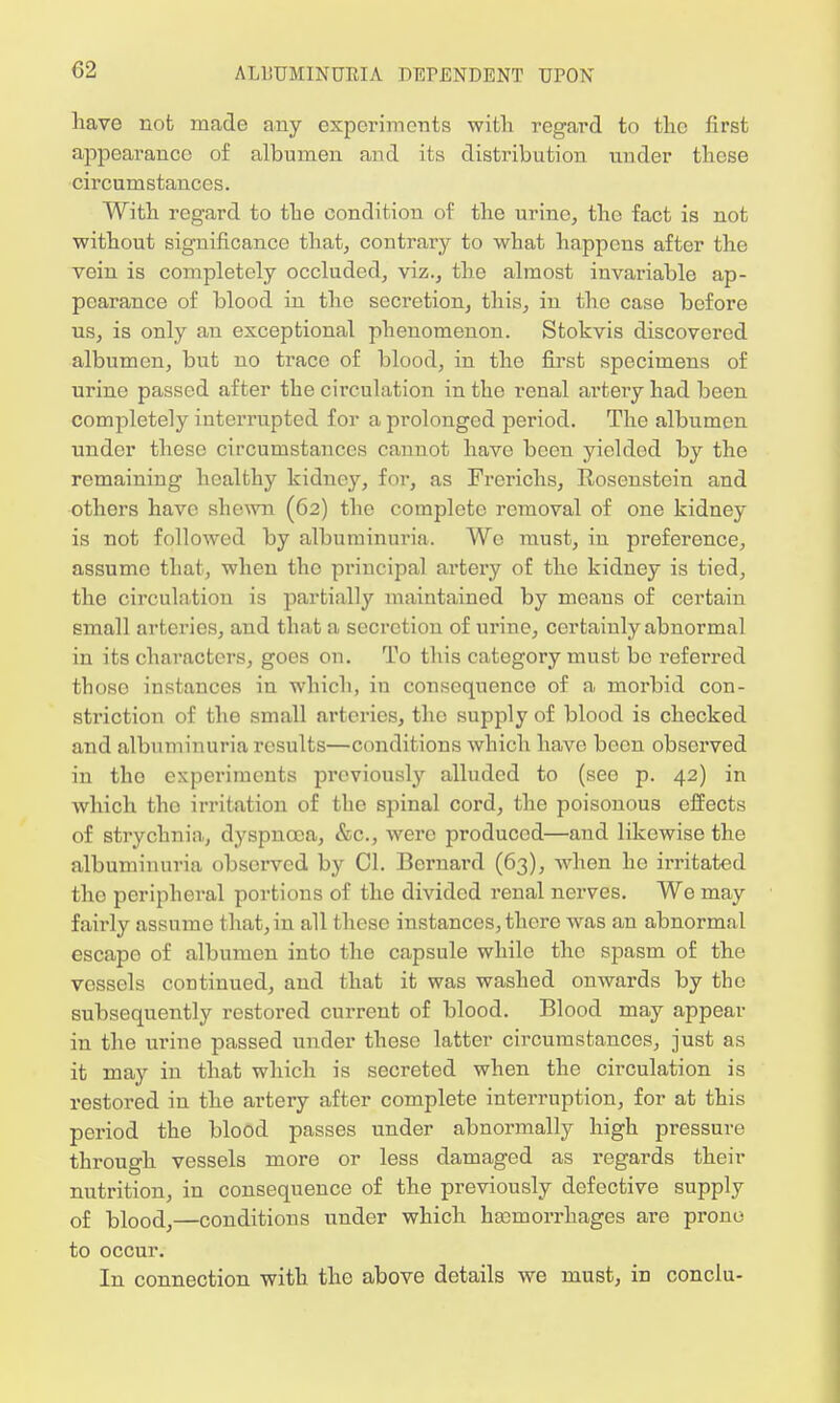have not made any experiments with regard to the first appearance of albumen and its distribution under tliose circumstances. With regard to the condition of the urine, the fact is not without significance that, contrary to what happens after the vein is completely occluded, viz., the almost invariable ap- pearance of blood in the secretion, this, in the case before us, is only an exceptional phenomenon. Stokvis discovered albumen, but no trace of blood, in the first specimens of urine passed after the circulation in the renal artery had been completely interrupted for a prolonged period. The albumen under these circumstances cannot have been yielded by the remaining healthy kidney, for, as Frerichs, Rosenstein and others have shewn (62) the complete removal of one kidney is not followed by albuminuria. We must, in preference, assume that, when the principal artery of the kidney is tied, the circulation is partially maintained by means of certain small arteries, and that a secretion of urine, certainly abnormal in its characters, goes on. To this category must be referred those instances in which, in consequence of a morbid con- striction of the small arteries, the supply of blood is checked and albuminuria results—conditions which have been observed in the experiments previously alluded to (see p. 42) in which tho irritation of the spinal cord, the poisonous effects of strychnia, dyspnoea, &c, were produced—and likewise the albuminuria observed by CI. Bernard (63), when he irritated tho peripheral portions of the divided renal nerves. We may fairly assume that, in all these instances, there was an abnormal escape of albumen into the capsule while tho spasm of the vossels continued, and that it was washed onwards by the subsequently restored current of blood. Blood may appear in the urine passed under these latter circumstances, just as it may in that which is secreted when the circulation is restored in the artery after complete interruption, for at this period the blood passes under abnormally high pressure through vessels more or less damaged as regards their nutrition, in consequence of the previously defective supply of blood,—conditions under which haemorrhages are prone to occur. In connection with the above details we must, in conclu-