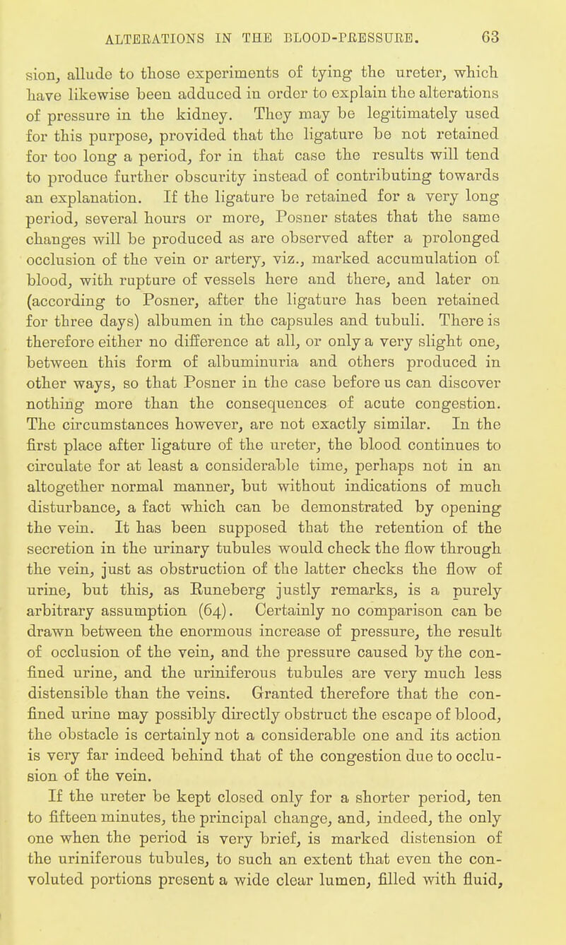sion, allude to those experiments of tying tho ureter, which have likewise been adduced in order to explain tho alterations of pressure in the kidney. They may be legitimately used for this purpose, provided that the ligature be not retained for too long a period, for in that case the results will tend to produce further obscurity instead of contributing towards an explanation. If the ligature be retained for a very long period, several hours or more, Posner states that the same changes will be produced as are observed after a prolonged occlusion of the vein or artery, viz., marked accumulation of blood, with rupture of vessels here and there, and later on (according to Posner, after the ligature has been retained for three days) albumen in tho capsules and tubuli. There is therefore either no difference at all, or only a very slight one, between this form of albuminuria and others produced in other ways, so that Posner in the case before us can discover nothing more than the consequences of acute cougestion. The circumstances however, are not exactly similar. In the first place after ligature of the ureter, the blood continues to circulate for at least a considerable time, perhaps not in an altogether normal manner, but without indications of much disturbance, a fact which can be demonstrated by opening the vein. It has been supposed that the retention of the secretion in the urinary tubules would check the flow through the vein, just as obstruction of the latter checks the flow of urine, but this, as Runeberg justly remarks, is a purely arbitrary assumption (64). Certainly no comparison can be drawn between the enormous increase of pressure, the result of occlusion of the vein, and the pressure caused by the con- fined urine, and the uriniferous tubules are very much less distensible than the veins. Granted therefore that the con- fined urine may possibly directly obstruct the escape of blood, the obstacle is certainly not a considerable one and its action is very far indeed behind that of the congestion due to occlu- sion of the vein. If the ureter be kept closed only for a shorter period, ten to fifteen minutes, the principal change, and, indeed, the only one when the period is very brief, is marked distension of the uriniferous tubules, to such an extent that even the con- voluted portions present a wide clear lumen, filled with fluid,
