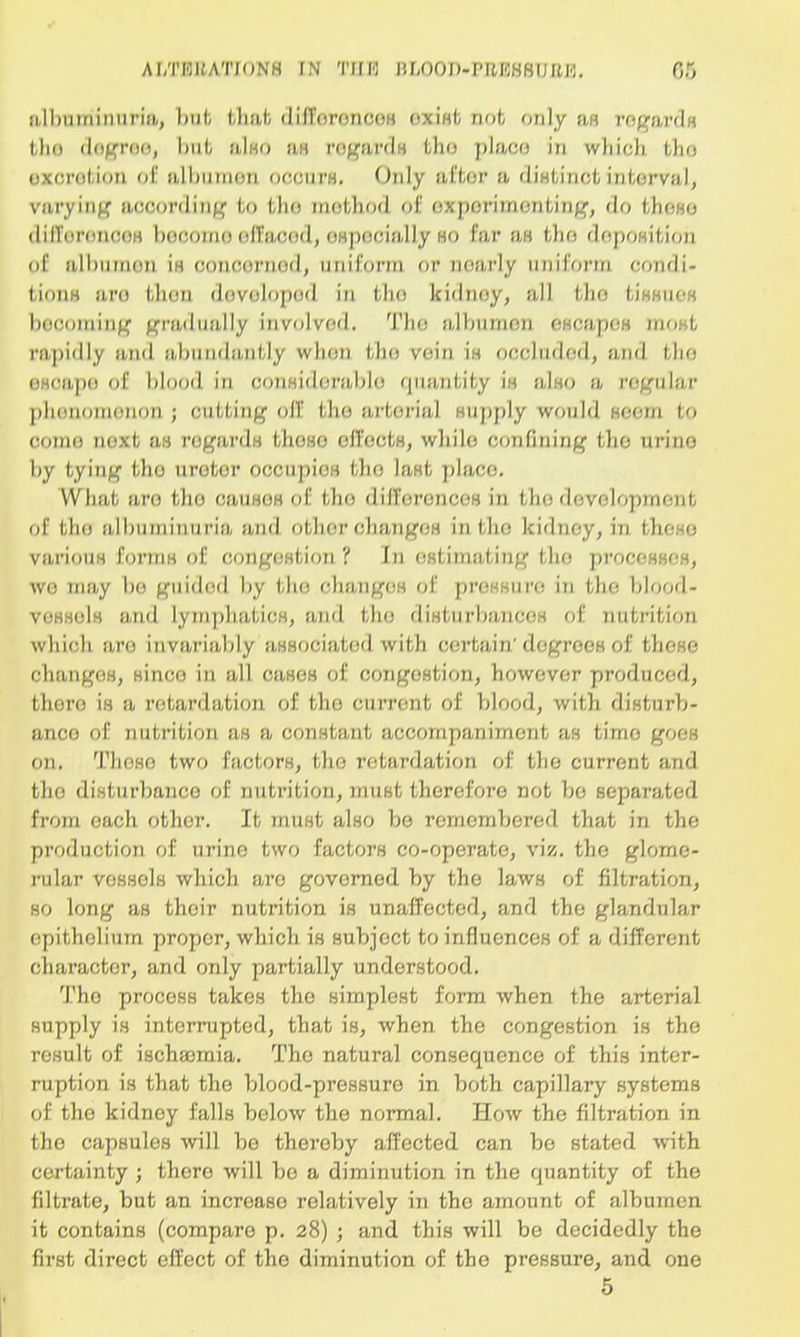 albuminuria, but that differences exist not only an rega r<| ( tho degree, hill, also as regards tho place iti which tho excretion of albumen occurs. Only after it distinct interval, varying according to tho method of experimenting, do these differences become effaced, especially ho far as I Ik; deposition of albumen is concerned, uniform or noarly uniform condi- tions aro then developed in (Jin kidnoy, all tho tiKHiic-K becoming gradually involvod. The albumen escapes most rapidly and abundantly wlion the vein !h occluded, and tlio escape of blood in considerable quantify in also a regular phenomenon ; cutting olT tlio arterial HUpply would seem to come next as regards those effects, wbilo confining tlio urine by tying tho urotor occupios tho laHfc place. What aro tlio causes of tlio differences in the development of the albuniinuria and otlior changes in tlio kidnoy, in these varioiiH forms of congestion't In estimating the processes, wo may bo guided by the changes of pressure in the blood- vessels and lymphatics, and the disturbances of nutrition which aro invariably associated with certain' degrees of these changes, since in all cases of congestion, however produced, there is a retardation of tho current of blood, with disturb- ance of nutrition as a constant accompaniment as time goes on. Those two factors, the retardation of tho current and tho disturbance of nutrition, must therefore not bo separated from each other. It must also bo remembered that in the production of urine two factors co-operate, viz. tho glome- rular vessels which aro governed by the laws of nitration, so long as their nutrition is unaffected, and the glandular epithelium proper, which is subject to influences of a different character, and only partially understood. Tho procoss takes tho simplest form when the arterial supply is interrupted, that is, when the congestion is the result of ischannia. Tho natural consequence of this inter- ruption is that the blood-pressure in both capillary systems of tho kidnoy falls below the normal. How the filtration in the capsules will be thereby affected can be stated with certainty ; there will bo a diminution in the quantity of the filtrate, but an increase relatively in the amount of albumen it contains (compare p. 28) ; and this will be decidedly the first direct effect of the diminution of tho pressure, and one 5