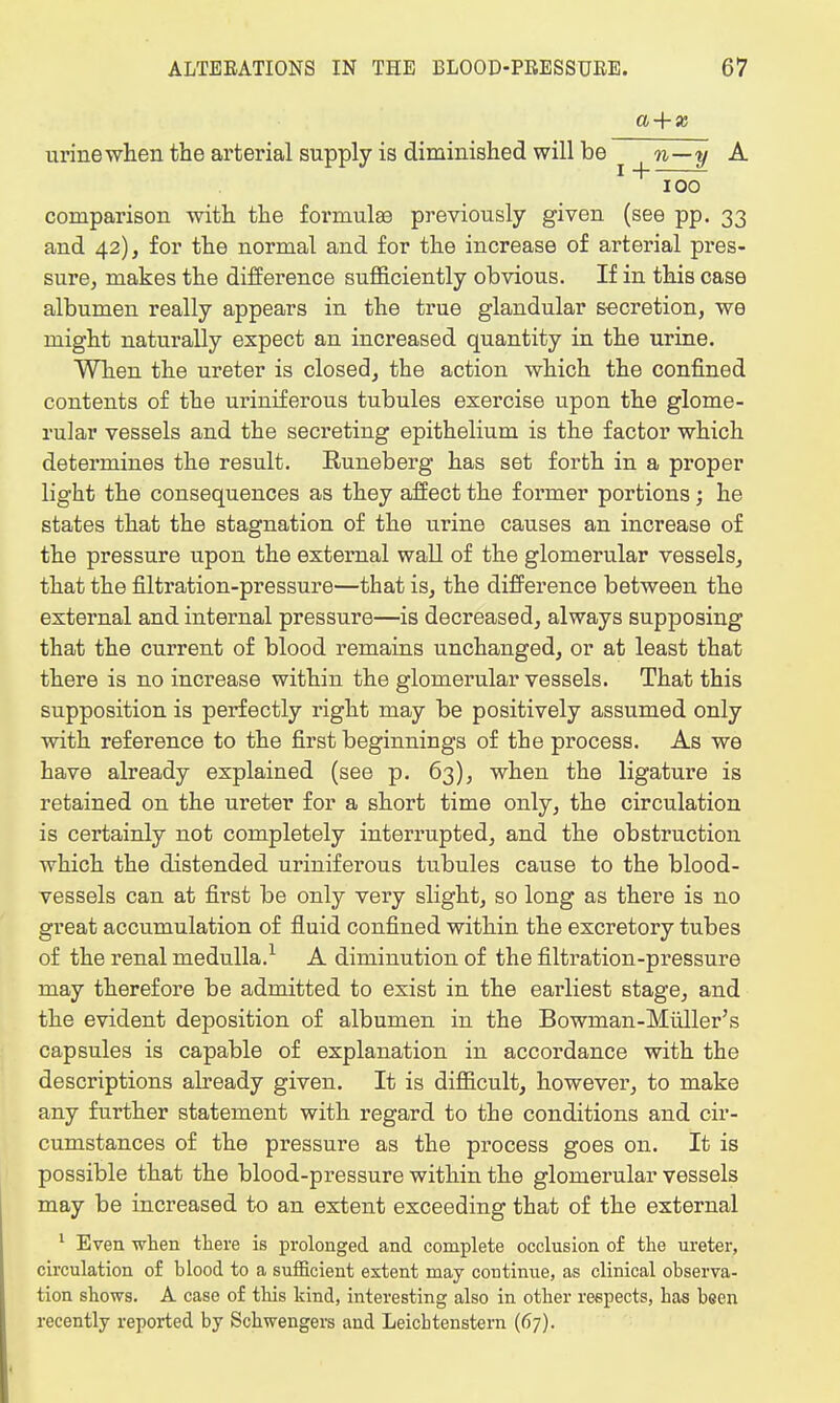 a + x urine when the arterial supply is diminished will be n—y A ioo comparison with the formulae previously given (see pp. 33 and 42), for the normal and for the increase of arterial pres- sure, makes the difference sufficiently obvious. If in this case albumen really appears in the true glandular secretion, we might naturally expect an increased quantity in the urine. When the ureter is closed, the action which the confined contents of the uriniferous tubules exercise upon the glome- rular vessels and the secreting epithelium is the factor which determines the result. Runeberg has set forth in a proper light the consequences as they affect the former portions; he states that the stagnation of the urine causes an increase of the pressure upon the external wall of the glomerular vessels, that the filtration-pressure—that is, the difference between the external and internal pressure—is decreased, always supposing that the current of blood remains unchanged, or at least that there is no increase within the glomerular vessels. That this supposition is perfectly right may be positively assumed only with reference to the first beginnings of the process. As we have already explained (see p. 63), when the ligature is retained on the ureter for a short time only, the circulation is certainly not completely interrupted, and the obstruction which the distended uriniferous tubules cause to the blood- vessels can at first be only very slight, so long as there is no great accumulation of fluid confined within the excretory tubes of the renal medulla.1 A diminution of the filtration-pressure may therefore be admitted to exist in the earliest stage, and the evident deposition of albumen in the Bowman-Muller's capsules is capable of explanation in accordance with the descriptions already given. It is difficult, however, to make any further statement with regard to the conditions and cir- cumstances of the pressure as the process goes on. It is possible that the blood-pressure within the glomerular vessels may be increased to an extent exceeding that of the external 1 Even when there is prolonged and complete occlusion of the ureter, circulation o£ blood to a sufficient extent may continue, as clinical observa- tion shows. A case of tins kind, interesting also in other respects, has been recently reported by Schwengers and Leicbtenstern (67).