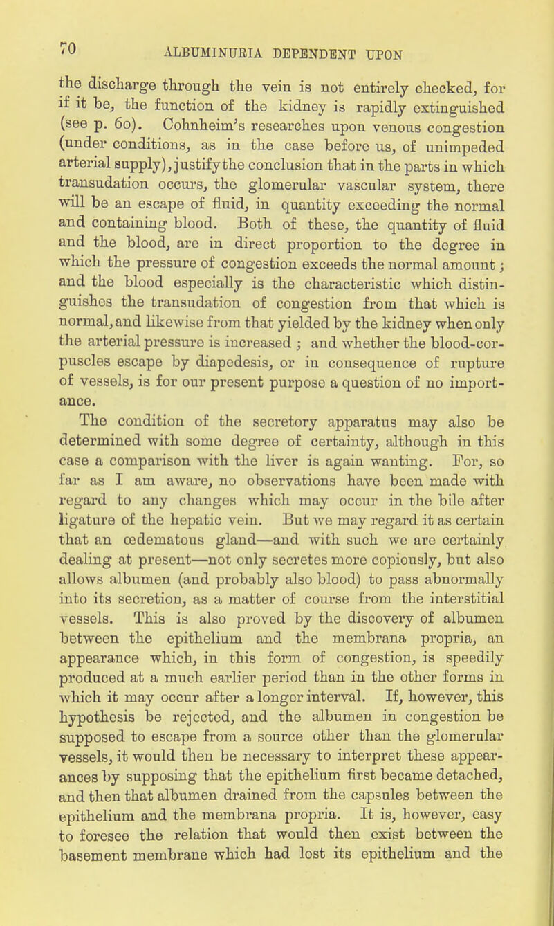 the discharge through the vein is not entirely checked, for if it be, the function of the kidney is rapidly extinguished (see p. 60). Cohnheinv's researches upon venous congestion (under conditions, as in the case before us, of unimpeded arterial supply), justify the conclusion that in the parts in which transudation occurs, the glomerular vascular system, there will be an escape of fluid, in quantity exceeding the normal and containing blood. Both of these, the quantity of fluid and the blood, are in direct proportion to the degree in which the pressure of congestion exceeds the normal amount; and the blood especially is the characteristic which distin- guishes the transudation of congestion from that which is normal, and likewise from that yielded by the kidney when only the arterial pressure is increased ; and whether the blood-cor- puscles escape by diapedesis, or in consequence of rupture of vessels, is for our present purpose a question of no import- ance. The condition of the secretory apparatus may also be determined with some degree of certainty, although in this case a comparison with the liver is again wanting. For, so far as I am aware, no observations have been made with regard to any changes which may occur in the bile after ligature of the hepatic vein. But we may regard it as certain that an cedematous gland—and with such we are certainly dealing at present—not only secretes more copiously, but also allows albumen (and probably also blood) to pass abnormally into its secretion, as a matter of course from the interstitial vessels. This is also proved by the discovery of albumen between the epithelium and the membrana propria, an appearance which, in this form of congestion, is speedily produced at a much earlier period than in the other forms in which it may occur after a longer interval. If, however, this hypothesis be rejected, and the albumen in congestion be supposed to escape from a source other than the glomerular vessels, it would then be necessary to interpret these appear- ances by supposing that the epithelium first became detached, and then that albumen drained from the capsules between the epithelium and the membrana propria. It is, however, easy to foresee the relation that would then exist between the basement membrane which had lost its epithelium and the