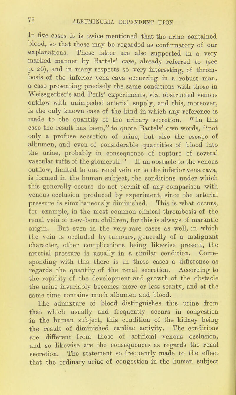 In five cases it is twice mentioned that the urine contained blood, so that these may be regarded as confirmatory of our explanations. These latter are also supported in a very marked manner by Bartels' case, already referred to (see p. 26), and in many respects so very interesting, of throm- bosis of the inferior vena cava occurring in a robust man, a case presenting precisely the same conditions with those in Weissgerber's and Perls' experiments, viz. obstructed venous outflow with unimpeded arterial supply, and this, moreover, is the only known case of the kind in which any reference is made to the quantity of the urinary secretion. ff In this case the result has been, to quote Bartels' own words, not only a profuse secretion of urine, but also the escape of albumen, and even of considerable quantities of blood into the urine, probably in consequence of rupture of several vascular tufts of the glomeruli. If an obstacle to the venous outflow, limited to one renal vein or to the inferior vena cava, is formed in the human subject, the conditions under which this generally occurs do not permit of any comparison with venous occlusion produced by experiment, since the arterial pressure is simultaneously diminished. This is what occurs, for example, in the most common clinical thrombosis of the renal vein of new-born children, for this is always of marantic origin. But even in the very rare cases as well, in which the vein is occluded by tumours, generally of a malignant character, other complications being likewise present, the arterial pressure is usually in a similar condition. Corre- sponding with this, there is in these cases a difference as regards the quantity of the renal secretion. According to the rapidity of the development and growth of the obstacle the urine invariably becomes more or less scanty, and at the same time contains much albumen and blood. The admixture of blood distinguishes this urine from that which usually and frequently occurs in congestion in the human subject, this condition of the kidney being the result of diminished cardiac activity. The conditions are different from those of artificial venous occlusion, and so likewise are the consequences as regards the renal secretion. The statement so frequently made to the effect that the ordinary urine of congestion in the human subject